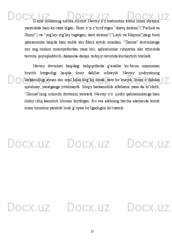 G‘azal mulkining sultoni Alisher Navoiy o‘z mahoratini komil inson obrazini
yaratishda ham   ko‘rsata olgan. Shoir o‘zi e’tirof etgan “shavq dostoni”(“Farhod va
Shirin”) va “yig‘lay-yig‘lay   tugatgan, dard dostoni”(“Layli va Majnun”)dagi bosh
qahramonlar   haqida   ham   xuddi   shu   fikrni   aytish   mumkin.   “Xamsa”   dostonlariga
xos   eng   muhim   xususiyatlardan   yana   biri,   qahramonlar   ruhiyatini   aks   ettirishda
tasvirni quyuqlashtirib, darajama-daraja, tadrijiy ravishda kuchaytirib boriladi. 
Navoiy   devonlari   haqidagi   tadqiqotlarda   g‘azallar   bir-birini   mazmunan
boyitib   borganligi   haqida   ilmiy   dalillar   uchraydi.   Navoiy   ijodiyotining
barkamolligi aynan shu omil bilan bog‘liq desak,   xato bo‘lmaydi. Inson o‘zlikdan
qutulmay, yaratganga yetolmaydi. Ishqiy barkamollik sifatlarini yana-da   to‘ldirib,
“Xamsa”ning uchinchi dostonini yaratadi. Navoiy o‘z   ijodiy qahramonlariga ham
ilohiy   ishq   kamoloti   libosini   kiydirgan.   Bu   esa   adibning   barcha   asarlarida   komil
inson timsolini yaratish bosh   g‘oyasi bo‘lganligini ko‘rsatadi.
22 