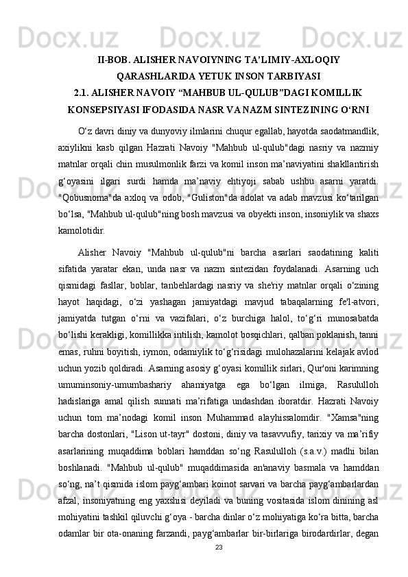 II-BOB.  ALISHER NAVOIYNING TA’LIMIY-AXLOQIY
QARASHLARIDA YETUK INSON TARBIYASI
2.1.  ALISHER NAVOIY “MAHBUB UL-QULUB”DAGI KOMILLIK
KONSEPSIYASI IFODASIDA NASR VA NAZM SINTEZINING O‘RNI
O‘z davri diniy va dunyoviy ilmlarini chuqur egallab, hayotda saodatmandlik,
axiylikni   kasb   qilgan   Hazrati   Navoiy   "Mahbub   ul-qulub"dagi   nasriy   va   nazmiy
matnlar orqali chin musulmonlik farzi va komil inson ma’naviyatini shakllantirish
g‘oyasini   ilgari   surdi   hamda   ma’naviy   ehtiyoji   sabab   ushbu   asarni   yaratdi.
"Qobusnoma"da  axloq  va  odob, "Guliston"da   adolat  va  adab  mavzusi   ko‘tarilgan
bo‘lsa, "Mahbub ul-qulub"ning bosh mavzusi va obyekti inson, insoniylik va shaxs
kamolotidir.
Alisher   Navoiy   "Mahbub   ul-qulub"ni   barcha   asarlari   saodatining   kaliti
sifatida   yaratar   ekan,   unda   nasr   va   nazm   sintezidan   foydalanadi.   Asarning   uch
qismidagi   fasllar,   boblar,   tanbehlardagi   nasriy   va   she'riy   matnlar   orqali   o‘zining
hayot   haqidagi,   o‘zi   yashagan   jamiyatdagi   mavjud   tabaqalarning   fe'l-atvori,
jamiyatda   tutgan   o‘rni   va   vazifalari,   o‘z   burchiga   halol,   to‘g‘ri   munosabatda
bo‘lishi kerakligi, komillikka intilish, kamolot bosqichlari, qalban poklanish, tanni
emas, ruhni boyitish, iymon, odamiylik to‘g‘risidagi mulohazalarini kelajak avlod
uchun yozib qoldiradi. Asarning asosiy g‘oyasi komillik sirlari, Qur'oni karimning
umuminsoniy-umumbashariy   ahamiyatga   ega   bo‘lgan   ilmiga,   Rasululloh
hadislariga   amal   qilish   sunnati   ma’rifatiga   undashdan   iboratdir.   Hazrati   Navoiy
uchun   tom   ma’nodagi   komil   inson   Muhammad   alayhissalomdir.   "Xamsa"ning
barcha dostonlari, "Lison ut-tayr" dostoni, diniy va tasavvufiy, tarixiy va ma’rifiy
asarlarining   muqaddima   boblari   hamddan   so‘ng   Rasululloh   (s.a.v.)   madhi   bilan
boshlanadi.   "Mahbub   ul-qulub"   muqaddimasida   an'anaviy   basmala   va   hamddan
so‘ng, na’t qismida islom payg‘ambari koinot sarvari va barcha payg‘ambarlardan
afzal, insoniyatning eng yaxshisi  deyiladi  va buning vositasida  islom dinining asl
mohiyatini tashkil qiluvchi g‘oya - barcha dinlar o‘z mohiyatiga ko‘ra bitta, barcha
odamlar bir ota-onaning farzandi, payg‘ambarlar bir-birlariga birodardirlar, degan
23 