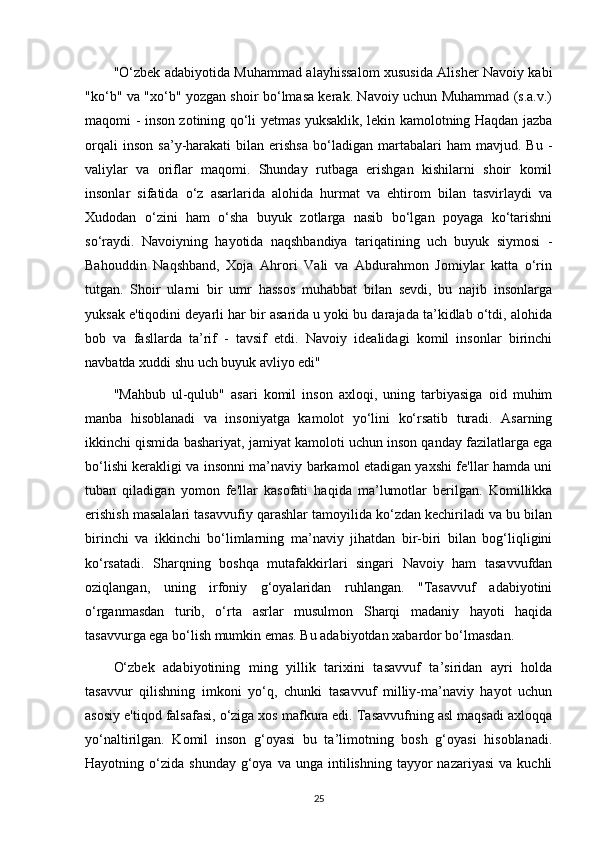 "O‘zbek adabiyotida Muhammad alayhissalom xususida Alisher Navoiy kabi
"ko‘b" va "xo‘b" yozgan shoir bo‘lmasa kerak. Navoiy uchun Muhammad (s.a.v.)
maqomi - inson zotining qo‘li yetmas yuksaklik, lekin kamolotning Haqdan jazba
orqali   inson   sa’y-harakati   bilan   erishsa   bo‘ladigan   martabalari   ham   mavjud.  Bu   -
valiylar   va   oriflar   maqomi.   Shunday   rutbaga   erishgan   kishilarni   shoir   komil
insonlar   sifatida   o‘z   asarlarida   alohida   hurmat   va   ehtirom   bilan   tasvirlaydi   va
Xudodan   o‘zini   ham   o‘sha   buyuk   zotlarga   nasib   bo‘lgan   poyaga   ko‘tarishni
so‘raydi.   Navoiyning   hayotida   naqshbandiya   tariqatining   uch   buyuk   siymosi   -
Bahouddin   Naqshband,   Xoja   Ahrori   Vali   va   Abdurahmon   Jomiylar   katta   o‘rin
tutgan.   Shoir   ularni   bir   umr   hassos   muhabbat   bilan   sevdi,   bu   najib   insonlarga
yuksak e'tiqodini deyarli har bir asarida u yoki bu darajada ta’kidlab o‘tdi, alohida
bob   va   fasllarda   ta’rif   -   tavsif   etdi.   Navoiy   idealidagi   komil   insonlar   birinchi
navbatda xuddi shu uch buyuk avliyo edi"
"Mahbub   ul-qulub"   asari   komil   inson   axloqi,   uning   tarbiyasiga   oid   muhim
manba   hisoblanadi   va   insoniyatga   kamolot   yo‘lini   ko‘rsatib   turadi.   Asarning
ikkinchi qismida bashariyat, jamiyat kamoloti uchun inson qanday fazilatlarga ega
bo‘lishi kerakligi va insonni ma’naviy barkamol etadigan yaxshi fe'llar hamda uni
tuban   qiladigan   yomon   fe'llar   kasofati   haqida   ma’lumotlar   berilgan.   Komillikka
erishish masalalari tasavvufiy qarashlar tamoyilida ko‘zdan kechiriladi va bu bilan
birinchi   va   ikkinchi   bo‘limlarning   ma’naviy   jihatdan   bir-biri   bilan   bog‘liqligini
ko‘rsatadi.   Sharqning   boshqa   mutafakkirlari   singari   Navoiy   ham   tasavvufdan
oziqlangan,   uning   irfoniy   g‘oyalaridan   ruhlangan.   "Tasavvuf   adabiyotini
o‘rganmasdan   turib,   o‘rta   asrlar   musulmon   Sharqi   madaniy   hayoti   haqida
tasavvurga ega bo‘lish mumkin emas. Bu adabiyotdan xabardor bo‘lmasdan.
O‘zbek   adabiyotining   ming   yillik   tarixini   tasavvuf   ta’siridan   ayri   holda
tasavvur   qilishning   imkoni   yo‘q,   chunki   tasavvuf   milliy-ma’naviy   hayot   uchun
asosiy e'tiqod falsafasi, o‘ziga xos mafkura edi. Tasavvufning asl maqsadi axloqqa
yo‘naltirilgan.   Komil   inson   g‘oyasi   bu   ta’limotning   bosh   g‘oyasi   hisoblanadi.
Hayotning  o‘zida   shunday  g‘oya  va  unga  intilishning  tayyor  nazariyasi   va  kuchli
25 