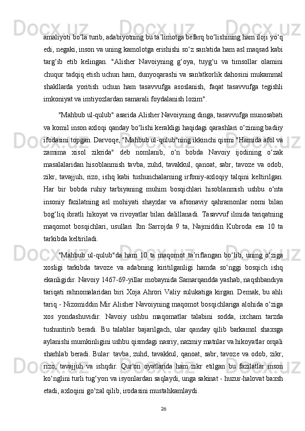 amaliyoti bo‘la turib, adabiyotning bu ta’limotga befarq bo‘lishining ham iloji yo‘q
edi, negaki, inson va uning kamolotga erishishi so‘z san'atida ham asl maqsad kabi
targ‘ib   etib   kelingan.   "Alisher   Navoiyning   g‘oya,   tuyg‘u   va   timsollar   olamini
chuqur tadqiq etish uchun ham, dunyoqarashi va san'atkorlik dahosini mukammal
shakllarda   yoritish   uchun   ham   tasavvufga   asoslanish,   faqat   tasavvufga   tegishli
imkoniyat va imtiyozlardan samarali foydalanish lozim".
"Mahbub ul-qulub" asarida Alisher Navoiyning dinga, tasavvufga munosabati
va komil inson axloqi qanday bo‘lishi kerakligi haqidagi qarashlari o‘zining badiiy
ifodasini topgan. Darvoqe, "Mahbub ul-qulub"ning ikkinchi qismi "Hamida afol va
zamima   xisol   zikrida"   deb   nomlanib,   o‘n   bobda   Navoiy   ijodining   o‘zak
masalalaridan   hisoblanmish   tavba,   zuhd,   tavakkul,   qanoat,   sabr,   tavoze   va   odob,
zikr,   tavajjuh,   rizo,   ishq   kabi   tushunchalarning   irfoniy-axloqiy   talqini   keltirilgan.
Har   bir   bobda   ruhiy   tarbiyaning   muhim   bosqichlari   hisoblanmish   ushbu   o‘nta
insoniy   fazilatning   asl   mohiyati   shayxlar   va   afsonaviy   qahramonlar   nomi   bilan
bog‘liq  ibratli   hikoyat   va  rivoyatlar  bilan  dalillanadi.  Tasavvuf  ilmida  tariqatning
maqomot   bosqichlari,   usullari   Ibn   Sarrojda   9   ta,   Najmiddin   Kubroda   esa   10   ta
tarkibda keltiriladi.
"Mahbub   ul-qulub"da   ham   10   ta   maqomot   ta’riflangan   bo‘lib,   uning   o‘ziga
xosligi   tarkibda   tavoze   va   adabning   kiritilganligi   hamda   so‘nggi   bosqich   ishq
ekanligidir. Navoiy 1467-69-yillar mobaynida Samarqandda yashab, naqshbandiya
tariqati  rahnomalaridan biri  Xoja  Ahrori  Valiy sulukatiga kirgan. Demak, bu ahli
tariq - Nizomiddin Mir Alisher Navoiyning maqomot bosqichlariga alohida o‘ziga
xos   yondashuvidir.   Navoiy   ushbu   maqomatlar   talabini   sodda,   ixcham   tarzda
tushuntirib   beradi.   Bu   talablar   bajarilgach,   ular   qanday   qilib   barkamol   shaxsga
aylanishi mumkinligini ushbu qismdagi nasriy, nazmiy matnlar va hikoyatlar orqali
sharhlab   beradi.   Bular:   tavba,   zuhd,   tavakkul,   qanoat,   sabr,   tavoze   va   odob,   zikr,
rizo,   tavajjuh   va   ishqdir.   Qur'on   oyatlarida   ham   zikr   etilgan   bu   fazilatlar   inson
ko‘nglini turli tug‘yon va isyonlardan saqlaydi, unga sakinat - huzur-halovat baxsh
etadi, axloqini go‘zal qilib, irodasini mustahkamlaydi.
26 