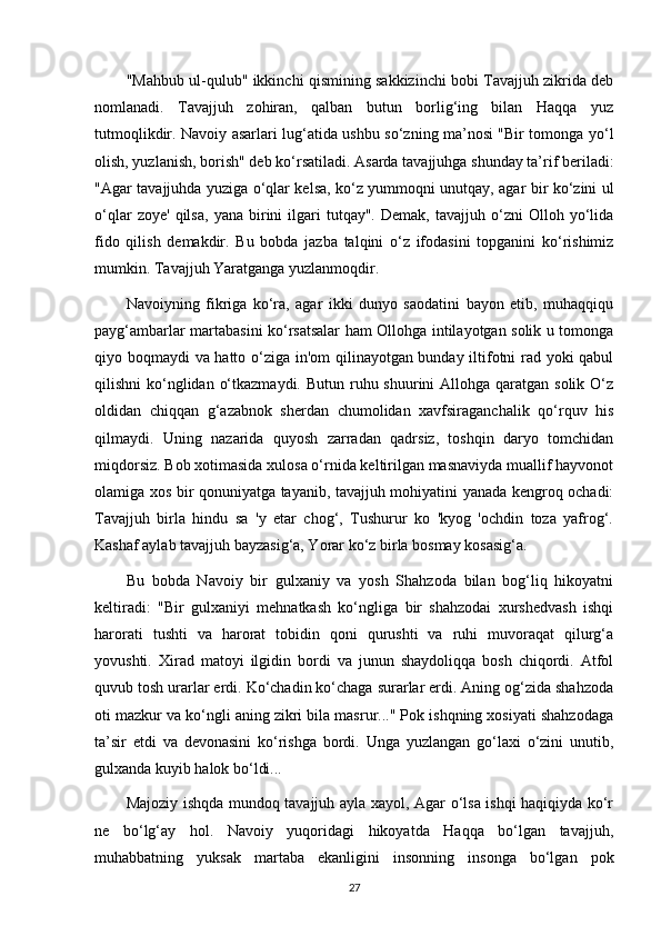 "Mahbub ul-qulub" ikkinchi qismining sakkizinchi bobi Tavajjuh zikrida deb
nomlanadi.   Tavajjuh   zohiran,   qalban   butun   borlig‘ing   bilan   Haqqa   yuz
tutmoqlikdir. Navoiy asarlari lug‘atida ushbu so‘zning ma’nosi "Bir tomonga yo‘l
olish, yuzlanish, borish" deb ko‘rsatiladi. Asarda tavajjuhga shunday ta’rif beriladi:
"Agar tavajjuhda yuziga o‘qlar kelsa, ko‘z yummoqni unutqay, agar bir ko‘zini ul
o‘qlar   zoye'   qilsa,   yana  birini   ilgari   tutqay".   Demak,   tavajjuh  o‘zni   Olloh   yo‘lida
fido   qilish   demakdir.   Bu   bobda   jazba   talqini   o‘z   ifodasini   topganini   ko‘rishimiz
mumkin. Tavajjuh Yaratganga yuzlanmoqdir.
Navoiyning   fikriga   ko‘ra,   agar   ikki   dunyo   saodatini   bayon   etib,   muhaqqiqu
payg‘ambarlar martabasini ko‘rsatsalar ham Ollohga intilayotgan solik u tomonga
qiyo boqmaydi va hatto o‘ziga in'om qilinayotgan bunday iltifotni rad yoki qabul
qilishni  ko‘nglidan  o‘tkazmaydi. Butun  ruhu shuurini  Allohga qaratgan solik  O‘z
oldidan   chiqqan   g‘azabnok   sherdan   chumolidan   xavfsiraganchalik   qo‘rquv   his
qilmaydi.   Uning   nazarida   quyosh   zarradan   qadrsiz,   toshqin   daryo   tomchidan
miqdorsiz. Bob xotimasida xulosa o‘rnida keltirilgan masnaviyda muallif hayvonot
olamiga xos bir qonuniyatga tayanib, tavajjuh mohiyatini yanada kengroq ochadi:
Tavajjuh   birla   hindu   sa   'y   etar   chog‘,   Tushurur   ko   'kyog   'ochdin   toza   yafrog‘.
Kashaf aylab tavajjuh bayzasig‘a, Yorar ko‘z birla bosmay kosasig‘a.
Bu   bobda   Navoiy   bir   gulxaniy   va   yosh   Shahzoda   bilan   bog‘liq   hikoyatni
keltiradi:   "Bir   gulxaniyi   mehnatkash   ko‘ngliga   bir   shahzodai   xurshedvash   ishqi
harorati   tushti   va   harorat   tobidin   qoni   qurushti   va   ruhi   muvoraqat   qilurg‘a
yovushti.   Xirad   matoyi   ilgidin   bordi   va   junun   shaydoliqqa   bosh   chiqordi.   Atfol
quvub tosh urarlar erdi. Ko‘chadin ko‘chaga surarlar erdi. Aning og‘zida shahzoda
oti mazkur va ko‘ngli aning zikri bila masrur..." Pok ishqning xosiyati shahzodaga
ta’sir   etdi   va   devonasini   ko‘rishga   bordi.   Unga   yuzlangan   go‘laxi   o‘zini   unutib,
gulxanda kuyib halok bo‘ldi...
Majoziy ishqda mundoq tavajjuh ayla xayol, Agar o‘lsa ishqi haqiqiyda ko‘r
ne   bo‘lg‘ay   hol.   Navoiy   yuqoridagi   hikoyatda   Haqqa   bo‘lgan   tavajjuh,
muhabbatning   yuksak   martaba   ekanligini   insonning   insonga   bo‘lgan   pok
27 