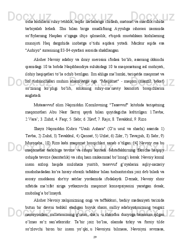 osha kishilarni ruhiy tetiklik, taqdir zarbalariga chidash, matonat va mardlik ruhida
tarbiyalab   keladi.   Shu   bilan   birga   muallifning   Ayyubga   ishorasi   zaminida
so‘fiylarning   Haqdan   o‘zgaga   iltijo   qilmaslik,   e'tiqodi   mustahkam   kishilarning
munojoti   Haq   dargohida   inobatga   o‘tishi   aqidasi   yotadi.   Mazkur   aqida   esa
"Anbiyo" surasining 83-84-oyatlari asosida shakllangan.
Alisher   Navoiy   adabiy   va   ilmiy   merosini   ifodasi   bo‘lib,   asarning   ikkinchi
qismidagi 10 ta bobda Naqshbandiya sulukidagi 10 ta maqomatning asl mohiyati,
ilohiy haqiqatlari to‘la ochib berilgan. Ilm ahliga ma’lumki, tariqatda maqomat va
hol   tushunchalari   muhim   ahamiyatga   ega.   "Maqomat"   -   maqom   (manzil,   bekat)
so‘zining   ko‘pligi   bo‘lib,   solikning   ruhiy-ma’naviy   kamoloti   bosqichlarini
anglatadi.
Mutasavvuf   olim   Najmiddin   Komilovning   "Tasavvuf"   kitobida   tariqatning
maqomotlari   Abu   Nasr   Sarroj   qaydi   bilan   quyidagicha   keltirilgan:   l.Tavba;
2.Vara’; 3. Zuhd; 4. Faqr; 5. Sabr; 6. Xavf; 7. Rajo; 8. Tavakkul; 9. Rizo.
Shayx   Najmiddin   Kubro   "Usuli   Ashara"   (O‘n   usul   va   sharhi)   asarida   1)
Tavba, 2) Zuhd, 3) Tavakkul, 4) Qanoat, 5) Uzlat, 6) Zikr, 7) Tavajjuh, 8) Sabr, 9)
Muroqaba,  10)   Rizo  kabi  maqomat   bosqichlari   sanab  o‘tilgan.  [4]   Navoiy esa   bu
maqomatlar   tarkibiga   tavoze   va   ishqni   kiritadi.   Mutafakkirning   fikricha   haqiqiy
oshiqda tavoze (kamtarlik) va ishq ham mukammal bo‘lmog‘i kerak. Navoiy komil
inson   axloqi   haqida   mulohaza   yuritib,   tasavvuf   g‘oyalarini   aqliy-nazariy
mushohadadan ko‘ra hissiy-obrazli tafakkur bilan tushuntirishni joiz deb biladi va
asosiy   muddaoni   she'riy   satrlar   yordamida   ifodalaydi.   Demak,   Navoiy   shoir
sifatida   ma’rifat   siriga   yetkazuvchi   maqomot   konsepsiyasini   yaratgan   desak,
mubolag‘a bo‘lmaydi.
Alisher   Navoiy   xalqimizning   ongi   va   taffakkuri,   badiiy   madaniyati   tarixida
butun   bir   davrni   tashkil   etadigan   buyuk   shaxs,   milliy   adabiyotimizning   tengsiz
namoyondasi, millatimizning g‘ururi, sha’n -u sharafini dunyoga tarannum qilgan
o‘lmas   so‘z   san’atkoridir.   Ta’bir   joiz   bo‘lsa,   olamda   tirkiy   va   forsiy   tilde
so‘zlovchi   biron   bir   inson   yo‘qki,   u   Navoiyni   bilmasa ,   Navoiyni   sevmasa,
29 