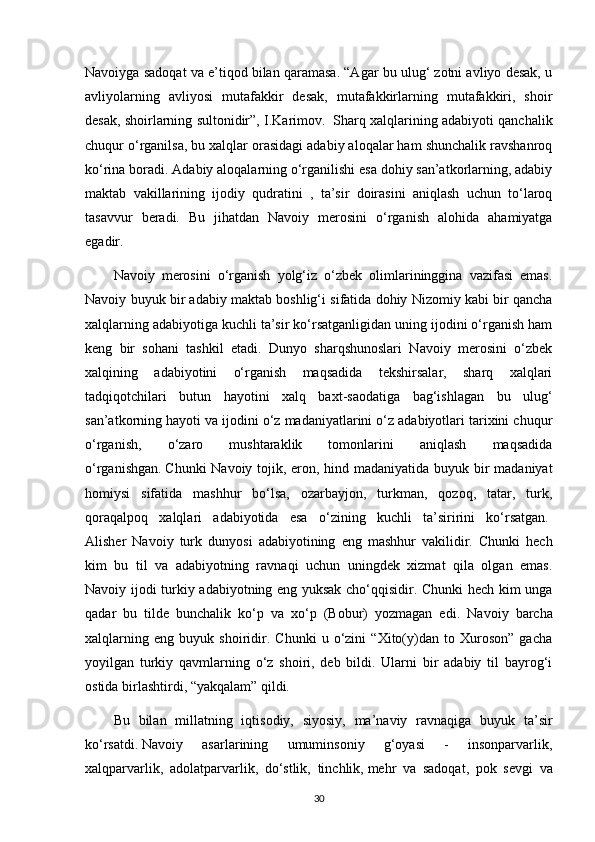 Navoiyga sadoqat va e’tiqod bilan qaramasa. “Agar bu ulug‘ zotni avliyo desak, u
avliyolarning   avliyosi   mutafakkir   desak,   mutafakkirlarning   mutafakkiri,   shoir
desak, shoirlarning sultonidir”, I.Karimov.    Sharq xalqlarining adabiyoti qanchalik
chuqur o‘rganilsa, bu xalqlar orasidagi adabiy aloqalar ham shunchalik ravshanroq
ko‘rina boradi. Adabiy aloqalarning o‘rganilishi esa dohiy san’atkorlarning, adabiy
maktab   vakillarining   ijodiy   qudratini   ,   ta’sir   doirasini   aniqlash   uchun   to‘laroq
tasavvur   beradi.   Bu   jihatdan   Navoiy   merosini   o‘rganish   alohida   ahamiyatga
egadir.  
Navoiy   merosini   o‘rganish   yolg‘iz   o‘zbek   olimlarininggina   vazifasi   emas.
Navoiy buyuk bir adabiy maktab boshlig‘i sifatida dohiy Nizomiy kabi bir qancha
xalqlarning adabiyotiga kuchli ta’sir ko‘rsatganligidan uning ijodini o‘rganish ham
keng   bir   sohani   tashkil   etadi.   Dunyo   sharqshunoslari   Navoiy   merosini   o‘zbek
xalqining   adabiyotini   o‘rganish   maqsadida   tekshirsalar,   sharq   xalqlari
tadqiqotchilari   butun   hayotini   xalq   baxt-saodatiga   bag‘ishlagan   bu   ulug‘
san’atkorning hayoti va ijodini o‘z madaniyatlarini o‘z adabiyotlari tarixini chuqur
o‘rganish,   o‘zaro   mushtaraklik   tomonlarini   aniqlash   maqsadida
o‘rganishgan.   Chunki  Navoiy tojik , eron, hind madaniyatida buyuk bir  madaniyat
homiysi   sifatida   mashhur   bo‘lsa,   ozarbayjon,   turkman,   qozoq,   tatar,   turk,
qoraqalpoq   xalqlari   adabiyotida   esa   o‘zining   kuchli   ta’siririni   ko‘rsatgan.  
Alisher   Navoiy   turk   dunyosi   adabiyotining   eng   mashhur   vakilidir.   Chunki   hech
kim   bu   til   va   adabiyotning   ravnaqi   uchun   uningdek   xizmat   qila   olgan   emas.
Navoiy ijodi turkiy adabiyotning eng yuksak cho‘qqisidir. Chunki hech kim unga
qadar   bu   tilde   bunchalik   ko‘p   va   xo‘p   (Bobur)   yozmagan   edi.   Navoiy   barcha
xalqlarning   eng   buyuk   shoiridir.   Chunki   u   o‘zini   “Xito(y)dan   to   Xuroson”   gacha
yoyilgan   turkiy   qavmlarning   o‘z   shoiri,   deb   bildi.   Ularni   bir   adabiy   til   bayrog‘i
ostida birlashtirdi, “yakqalam” qildi.
Bu   bilan   millatning   iqtisodiy,   siyosiy,   ma’naviy   ravnaqiga   buyuk   ta’sir
ko‘rsatdi.   Navoiy   asarlarining   umuminsoniy   g‘oyasi   -   insonparvarlik,
xalqparvarlik,   adolatparvarlik,   do‘stlik,   tinchlik,   mehr   va   sadoqat ,   pok   sevgi   va
30 