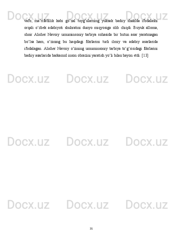 vafo,   ma’rifatlilik   kabi   go‘zal   tuyg‘ularning   yuksak   badiiy   shaklda   ifodalashi
orqali   o‘zbek   adabiyoti   shuhratini   dunyo   miqyosiga   olib   chiqdi.   Buyuk   alloma,
shoir   Alisher   Navoiy   umuminsoniy   tarbiya   sohasida   bir   butun   asar   yaratmagan
bo‘lsa   ham,   o‘zining   bu   haqidagi   fikrlarini   turli   ilmiy   va   adabiy   asarlarida
ifodalagan.   Alisher   Navoiy   o‘zining   umuminsoniy   tarbiya   to‘g‘risidagi   fikrlarini
badiiy asarlarida barkamol inson obrazini yaratish yo‘li bilan bayon etdi.  [13]
31 