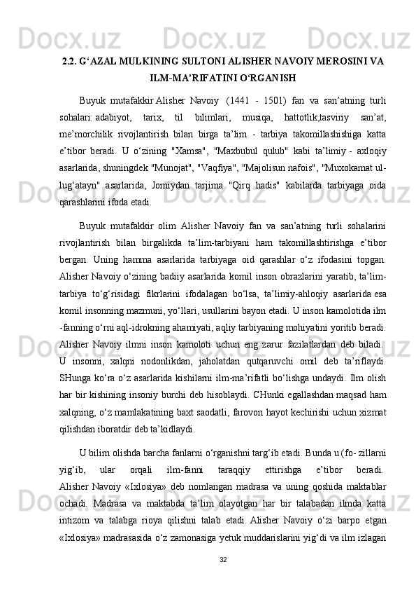 2.2. G‘AZAL MULKINING SULTONI ALISHER NAVOIY MEROSINI VA
ILM-MA’RIFATINI O‘RGANISH
Buyuk   mutafakkir   Alisher   Navoiy     (1441   -   1501)   fan   va   san’atning   turli
sohalari:   adabiyot ,   tarix,   til   bilimlari,   musiqa,   hattotlik,tasviriy   san’at,
me’morchilik   rivojlantirish   bilan   birga   ta’lim   -   tarbiya   takomillashishiga   katta
e’tibor   beradi.   U   o‘zining   "Xamsa",   "Maxbubul   qulub"   kabi   ta’limiy   -   axloqiy
asarlarida , shuningdek "Munojat", "Vaqfiya", "Majolisun nafois", "Muxokamat ul-
lug‘atayn"   asarlarida,   Jomiydan   tarjima   "Qirq   hadis"   kabilarda   tarbiyaga   oida
qarashlarini ifoda etadi.  
Buyuk   mutafakkir   olim   Alisher   Navoiy   fan   va   san’atning   turli   sohalarini
rivojlantirish   bilan   birgalikda   ta’lim-tarbiyani   ham   takomillashtirishga   e’tibor
bergan.   Uning   hamma   asarlarida   tarbiyaga   oid   qarashlar   o‘z   ifodasini   topgan.
Alisher   Navoiy  o‘zining  badiiy  asarlarida  komil   inson  obrazlarini  yaratib,  ta’lim-
tarbiya   to‘g‘risidagi   fikrlarini   ifodalagan   bo‘lsa,   ta’limiy-ahloqiy   asarlarida   esa
komil insonning mazmuni , yo‘llari, usullarini bayon etadi. U inson kamolotida ilm
-fanning o‘rni aql-idrokning ahamiyati, aqliy tarbiyaning mohiyatini yoritib beradi.
Alisher   Navoiy   ilmni   inson   kamoloti   uchun   eng   zarur   fazilatlardan   deb   biladi.  
U   insonni,   xalqni   nodonlikdan,   jaholatdan   qutqaruvchi   omil   deb   ta’riflaydi.
SHunga ko‘ra o‘z asarlarida kishilarni  ilm-ma’rifatli  bo‘lishga  undaydi. Ilm  olish
har bir kishining insoniy burchi deb hisoblaydi. CHunki egallashdan   maqsad ham
xalqning , o‘z mamlakatining baxt saodatli, farovon hayot kechirishi uchun xizmat
qilishdan iboratdir deb ta’kidlaydi.  
U bilim olishda barcha fanlarni o‘rganishni targ‘ib etadi.   Bunda u   (fo- zillarni
yig‘ib,   ular   orqali   ilm-fanni   taraqqiy   ettirishga   e’tibor   beradi.  
Alisher   Navoiy   «Ixlosiya»   deb   nomlangan   madrasa   va   uning   qoshida   maktablar
ochadi.   Madrasa   va   maktabda   ta’lim   olayotgan   har   bir   talabadan   ilmda   katta
intizom   va   talabga   rioya   qilishni   talab   etadi.   Alisher   Navoiy   o‘zi   barpo   etgan
«Ixlosiya» madrasasida o‘z zamonasiga yetuk muddarislarini yig‘di va ilm izlagan
32 