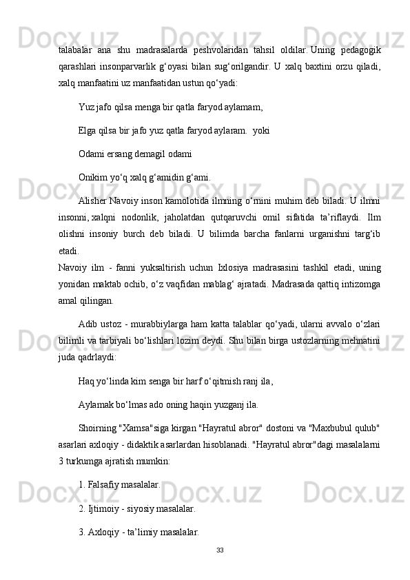 talabalar   ana   shu   madrasalarda   peshvolaridan   tahsil   oldilar.   Uning   pedagogik
qarashlari   insonparvarlik   g‘oyasi   bilan   sug‘orilgandir.   U   xalq   baxtini   orzu   qiladi,
xalq manfaatini uz manfaatidan ustun qo‘yadi:    
Yuz jafo qilsa   menga bir qatla faryod aylamam ,  
Elga qilsa bir jafo yuz qatla faryod aylaram.    yoki  
Odami ersang demagil odami  
Onikim yo‘q xalq g‘amidin g‘ami.  
Alisher Navoiy inson kamolotida ilmning o‘rnini muhim deb biladi. U ilmni
insonni,   xalqni   nodonlik ,   jaholatdan   qutqaruvchi   omil   sifatida   ta’riflaydi.   Ilm
olishni   insoniy   burch   deb   biladi.   U   bilimda   barcha   fanlarni   urganishni   targ‘ib
etadi.  
Navoiy   ilm   -   fanni   yuksaltirish   uchun   Ixlosiya   madrasasini   tashkil   etadi,   uning
yonidan maktab ochib, o‘z vaqfidan mablag‘ ajratadi. Madrasada qattiq intizomga
amal qilingan.  
Adib ustoz  -  murabbiylarga ham   katta  talablar   qo‘yadi, ularni  avvalo  o‘zlari
bilimli va tarbiyali bo‘lishlari lozim deydi. Shu bilan birga ustozlarning mehnatini
juda qadrlaydi:    
Haq yo‘linda kim senga bir harf o‘qitmish   ranj ila ,  
Aylamak bo‘lmas ado oning haqin yuzganj ila.  
Shoirning "Xamsa"siga kirgan "Hayratul abror" dostoni va "Maxbubul qulub"
asarlari axloqiy - didaktik asarlardan hisoblanadi. "Hayratul abror"dagi masalalarni
3 turkumga ajratish mumkin:    
1. Falsafiy masalalar.  
2. Ijtimoiy - siyosiy masalalar.  
3. Axloqiy - ta’limiy masalalar.  
33 