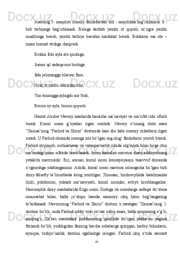 Asarning 5- maqoloti insoniy fazilatlardan biri - saxiylikka bag‘ishlanadi. 6 -
bob   tarbiyaga   bag‘ishlanadi.   Bolaga   dastlab   yaxshi   ot   quyish,   so‘ngra   yaxshi
muallimga   berish,   yaxshi   tarbiya   berishni   maslahat   beradi.   Bolalarni   esa   ota   –
onani hurmat etishga chaqiradi:    
Boshni   fido ayla ato qoishiga ,    
Jismni qil sadaqa ano boshiga.    
Ikki jahoningga tilarsen fazo,  
Hosil et ushbu ikkisidan rizo.  
Tun-kuningga aylagali nur fosh,  
Birisin oy ayla, birisin quyosh.  
Hazrat Alisher Navoiy asarlarida hamisha ma’naviyat va ma’rifat ruhi ufurib
turadi.   Komil   inson   g‘oyalari   ilgari   suriladi.   Navoiy   o‘zining   shoh   asari
“Xamsa”ning “Farhod va Shirin” dostonida ham shu kabi insoniy xislatlarni ilgari
suradi. U Farhod obrazida insonga xos bo‘lgan eng ulug‘ fazilatlarni yoritib beradi.
Farhod oliyjanob, mehnatsevar va vatanparvarlik ruhida ulg‘ayish bilan birga chin
ma’nodagi inson sifatida tasvirlanadi.  Inson kamoloti mavzusi sharq adabiyotining
yetakchi   mavzusidir.   Biz,   asosan,   komil   inson   konsepsiyasini   tasavvuf   doirasida
o‘rganishga odatlanganmiz. Aslida, komil inson mavzusi islomgacha bo‘lgan turli
diniy-falsafiy   ta’limotlarda   keng   yoritilgan.   Xususan,   hinduviylikda   barahmanlar
ilmli,   pokdomon,   yuksak   ma’naviyatli,   komil   insonlar,   avliyo   hisoblanganlar.
Nasroniylik diniy manbalarida Ezgu inson Xudoga va insonlarga nafaqat do‘stona
munosabat   bilan,   balki   jo‘shqin   hamda   samimiy   ishq   bilan   bog‘langanligi
ta’kidlanadi.   Navoiyning   “Farhod   va   Shirin”   dostoni   u   yaratgan   “Xamsa”ning   2-
dostoni bo lib, unda Farhod oddiy tosh yo nar oshiq emas, balki xoqonning o g li,ʻ ʻ ʻ ʻ
aniqrog i,   Xo tan   mamlakati   podshosining   qarilikda   ko rgan   yakka-yu   yagona	
ʻ ʻ ʻ
farzandi bo lib, yoshligidan fanning barcha sohalariga qiziqqan, harbiy bilimlarni,	
ʻ
ayniqsa,   toshyo narlik,   kasbini   egallashga   uringan.   Farhod   ishq   o‘tida   sarmast	
ʻ
34 