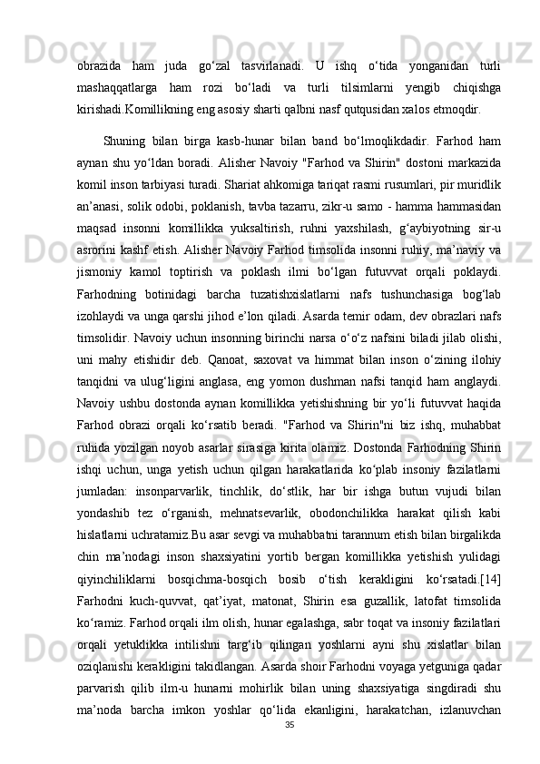 obrazida   ham   juda   go‘zal   tasvirlanadi.   U   ishq   o‘tida   yonganidan   turli
mashaqqatlarga   ham   rozi   bo‘ladi   va   turli   tilsimlarni   yengib   chiqishga
kirishadi.Komillikning eng asosiy sharti qalbni nasf qutqusidan xalos etmoqdir.
Shuning   bilan   birga   kasb-hunar   bilan   band   bo‘lmoqlikdadir.   Farhod   ham
aynan   shu   yo ldan   boradi.   Alisher   Navoiy   "Farhod   va   Shirin"   dostoni   markazidaʻ
komil inson tarbiyasi turadi. Shariat ahkomiga tariqat rasmi rusumlari, pir muridlik
an’anasi, solik odobi, poklanish, tavba tazarru, zikr-u samo - hamma hammasidan
maqsad   insonni   komillikka   yuksaltirish,   ruhni   yaxshilash,   g aybiyotning   sir-u	
ʻ
asrorini  kashf   etish.  Alisher  Navoiy   Farhod  timsolida  insonni   ruhiy,  ma’naviy  va
jismoniy   kamol   toptirish   va   poklash   ilmi   bo‘lgan   futuvvat   orqali   poklaydi.
Farhodning   botinidagi   barcha   tuzatishxislatlarni   nafs   tushunchasiga   bog‘lab
izohlaydi va unga qarshi jihod e’lon qiladi. Asarda temir odam, dev obrazlari nafs
timsolidir. Navoiy uchun insonning birinchi  narsa o‘o‘z nafsini biladi jilab olishi,
uni   mahy   etishidir   deb.   Qanoat,   saxovat   va   himmat   bilan   inson   o‘zining   ilohiy
tanqidni   va   ulug‘ligini   anglasa,   eng   yomon   dushman   nafsi   tanqid   ham   anglaydi.
Navoiy   ushbu   dostonda   aynan   komillikka   yetishishning   bir   yo‘li   futuvvat   haqida
Farhod   obrazi   orqali   ko‘rsatib   beradi.   "Farhod   va   Shirin"ni   biz   ishq,   muhabbat
ruhida  yozilgan   noyob  asarlar   sirasiga  kirita  olamiz.  Dostonda   Farhodning  Shirin
ishqi   uchun,   unga   yetish   uchun   qilgan   harakatlarida   ko plab   insoniy   fazilatlarni	
ʻ
jumladan:   insonparvarlik,   tinchlik,   do‘stlik,   har   bir   ishga   butun   vujudi   bilan
yondashib   tez   o‘rganish,   mehnatsevarlik,   obodonchilikka   harakat   qilish   kabi
hislatlarni uchratamiz.Bu asar sevgi va muhabbatni tarannum etish bilan birgalikda
chin   ma’nodagi   inson   shaxsiyatini   yortib   bergan   komillikka   yetishish   yulidagi
qiyinchiliklarni   bosqichma-bosqich   bosib   o‘tish   kerakligini   ko‘rsatadi.[14]
Farhodni   kuch-quvvat,   qat’iyat,   matonat,   Shirin   esa   guzallik,   latofat   timsolida
ko ramiz. Farhod orqali ilm olish, hunar egalashga, sabr toqat va insoniy fazilatlari	
ʻ
orqali   yetuklikka   intilishni   targ‘ib   qilingan   yoshlarni   ayni   shu   xislatlar   bilan
oziqlanishi kerakligini takidlangan. Asarda shoir Farhodni voyaga yetguniga qadar
parvarish   qilib   ilm-u   hunarni   mohirlik   bilan   uning   shaxsiyatiga   singdiradi   shu
ma’noda   barcha   imkon   yoshlar   qo‘lida   ekanligini,   harakatchan,   izlanuvchan
35 