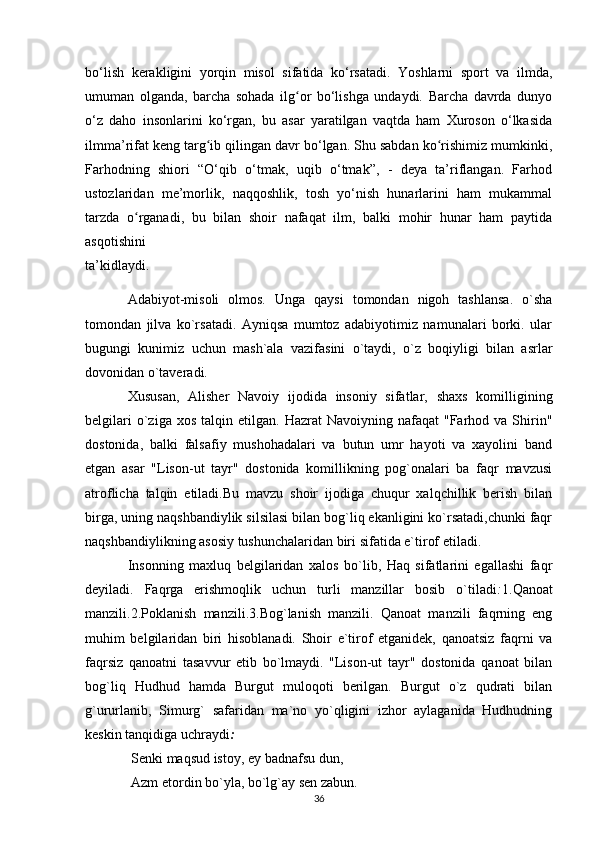 bo‘lish   kerakligini   yorqin   misol   sifatida   ko‘rsatadi.   Yoshlarni   sport   va   ilmda,
umuman   olganda,   barcha   sohada   ilg or   bo‘lishga   undaydi.   Barcha   davrda   dunyoʻ
o‘z   daho   insonlarini   ko‘rgan,   bu   asar   yaratilgan   vaqtda   ham   Xuroson   o‘lkasida
ilmma’rifat keng targ ib qilingan davr bo‘lgan. Shu sabdan ko rishimiz mumkinki,	
ʻ ʻ
Farhodning   shiori   “O‘qib   o‘tmak,   uqib   o‘tmak”,   -   deya   ta’riflangan.   Farhod
ustozlaridan   me’morlik,   naqqoshlik,   tosh   yo‘nish   hunarlarini   ham   mukammal
tarzda   o rganadi,   bu   bilan   shoir   nafaqat   ilm,   balki   mohir   hunar   ham   paytida	
ʻ
asqotishini
ta’kidlaydi.
Adabiyot-misoli   olmos.   Unga   qaysi   tomondan   nigoh   tashlansa.   o`sha
tomondan   jilva   ko`rsatadi.   Ayniqsa   mumtoz   adabiyotimiz   namunalari   borki.   ular
bugungi   kunimiz   uchun   mash`ala   vazifasini   o`taydi,   o`z   boqiyligi   bilan   asrlar
dovonidan o`taveradi.
Xususan,   Alisher   Navoiy   ijodida   insoniy   sifatlar,   shaxs   komilligining
belgilari  o`ziga  xos   talqin  etilgan.  Hazrat   Navoiyning  nafaqat   "Farhod  va  Shirin"
dostonida,   balki   falsafiy   mushohadalari   va   butun   umr   hayoti   va   xayolini   band
etgan   asar   "Lison-ut   tayr"   dostonida   komillikning   pog`onalari   ba   faqr   mavzusi
atroflicha   talqin   etiladi.Bu   mavzu   shoir   ijodiga   chuqur   xalqchillik   berish   bilan
birga, uning naqshbandiylik silsilasi bilan bog`liq ekanligini ko`rsatadi,chunki faqr
naqshbandiylikning asosiy tushunchalaridan biri sifatida e`tirof etiladi.
Insonning   maxluq   belgilaridan   xalos   bo`lib,   Haq   sifatlarini   egallashi   faqr
deyiladi.   Faqrga   erishmoqlik   uchun   turli   manzillar   bosib   o`tiladi : 1.Qanoat
manzili.2.Poklanish   manzili.3.Bog`lanish   manzili.   Qanoat   manzili   faqrning   eng
muhim   belgilaridan   biri   hisoblanadi.   Shoir   e`tirof   etganidek,   qanoatsiz   faqrni   va
faqrsiz   qanoatni   tasavvur   etib   bo`lmaydi.   "Lison-ut   tayr"   dostonida   qanoat   bilan
bog`liq   Hudhud   hamda   Burgut   muloqoti   berilgan.   Burgut   o`z   qudrati   bilan
g`ururlanib,   Simurg`   safaridan   ma`no   yo`qligini   izhor   aylaganida   Hudhudning
keskin tanqidiga uchraydi :
  Senki maqsud istoy, ey badnafsu dun,
  Azm etordin bo`yla, bo`lg`ay sen zabun.
36 