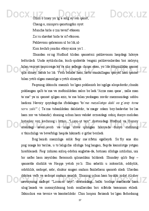   Ozim o`lmay yo`lg`a solg`ay sen qanot,
  Chang-u, minqoru qanotingdin uyot.
  Muncha birla o`zni tavsif etkasen
  Zo`ru shavkat birla ta`rif etkosen.
  Pahlavonu qahramon ul bo`ldi,ul-
  Kim kechib jonidin etkoy azmi yo`l…
  Shundan   so`ng   Hudhud   tilidan   qanoatsiz   pahlavonon   haqidagi   hikoya
keltiriladi.   Unda   aytilishicha,   kuch-qudratda   tengsiz   pahlavonlardan   biri   xaloyiq
bilan vaziyat taqozosiga ko`ra olis safarga chiqar ekan, yo`lda oziqsizlikka qanoat
qila olmay, halok bo`ldi. Yosh bolalar ham, hatto munkillagan qariyal ham qanoat
bilan yetib olgan manzilga u yetib olmaydi.
Faqrning  ikkinchi  manzili   bo`lgan  poklanish  ko`ngilga  aloqadordir,chunki
poklangan  qalb ta`ma va  xudbinlikdan xalos   bo`ladi."Azza  man  qana`, zalla  man
ta`ma" ya`ni qanoat  qilgan aziz, ta`ma bilan yashagan xordir mazmunidagi ushbu
hadisni   Navoiy   quyidagicha   ifodalagan: "ta`ma mazallatqa	 dalil	 va	 g`aniy	 tome
xoru	
 zalil".   (   Ta`ma   tubanlikdan   dalolatdir,   ta`magir   odam   boy-badavlar   bo`lsa
ham xor va tubandir) shuning uchun ham vahdat orzusidagi oshiq dunyo molidan
butunlay   voz   kechmog`i   lozim.   "Lison-ut   tayr"   dostonidagi   Hudhud   va   Humoy
orasidagi   savol-javob   va   unga   ilova   qilingan   hikoyada   dunyo   molining
o`tkinchiligi va bevafoligi haqida hikmatli o`gitlar beriladi.
Bog`lanish   manziliga   solik   faqr   ma`rifatni   egallaydi.   So`fiy   ana   shu
pog`onaga   ko`tarilsa,   u   to`laligicha   ollohga   bog`langan,   faqrda   kamolotga   yetgan
hisoblanadi. Faqr zohiran axloq-odobni anglatsa-da, botinan ollohga intilishni, uni
bir   nafas   ham   xayoldan   faromush   qilmaslikni   bildiradi.   Shunday   qilib   faqr   –
qanoatda   shohlik   va   Haqqa   yetish   yo`li.   Shu   sababli   u   xoksorlik,   oddiylik,
odoblilik,   sadoqat,   sabr,   shukur   singari   muhim   fazilatlarni   qamrab   oladi.  Ulardan
ikkitasi vafo va sadoqat muhim sanaldi. Shuning uchun ham bu ikki xislat Alisher
navoiyning   nafaqat   "Lison-ut   tayr"   dostonidagi,   balki   boshqa   asarlarida   ham
ulug`lanadi   va   insoniylikning   bosh   omillaridan   biri   sifatida   tarannum   etiladi.
Ikkinchisi   esa   tavoze   va   kamtarlikdir.   Chin   hoqoni   farzandi   bo`lgan   farhodning
37 