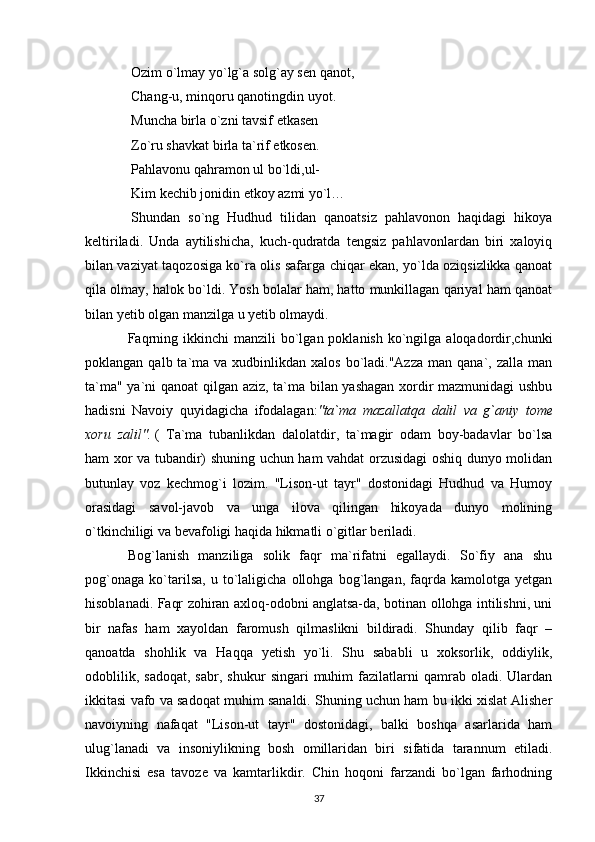 Ozim o`lmay yo`lg`a solg`ay sen qanot,
  Chang-u, minqoru qanotingdin uyot.
  Muncha birla o`zni tavsif etkasen
  Zo`ru shavkat birla ta`rif etkosen.
  Pahlavonu qahramon ul bo`ldi,ul-
  Kim kechib jonidin etkoy azmi yo`l…
  Shundan   so`ng   Hudhud   tilidan   qanoatsiz   pahlavonon   haqidagi   hikoya
keltiriladi.   Unda   aytilishicha,   kuch-qudratda   tengsiz   pahlavonlardan   biri   xaloyiq
bilan vaziyat taqozosiga ko`ra olis safarga chiqar ekan, yo`lda oziqsizlikka qanoat
qila olmay, halok bo`ldi. Yosh bolalar ham, hatto munkillagan qariyal ham qanoat
bilan yetib olgan manzilga u yetib olmaydi.
Faqrning  ikkinchi  manzili   bo`lgan  poklanish  ko`ngilga  aloqadordir,chunki
poklangan  qalb ta`ma va  xudbinlikdan xalos   bo`ladi."Azza  man  qana`, zalla  man
ta`ma" ya`ni qanoat  qilgan aziz, ta`ma bilan yashagan xordir mazmunidagi ushbu
hadisni   Navoiy   quyidagicha   ifodalagan: "ta`ma mazallatqa	 dalil	 va	 g`aniy	 tome
xoru	
 zalil".   (   Ta`ma   tubanlikdan   dalolatdir,   ta`magir   odam   boy-badavlar   bo`lsa
ham xor va tubandir) shuning uchun ham vahdat orzusidagi oshiq dunyo molidan
butunlay   voz   kechmog`i   lozim.   "Lison-ut   tayr"   dostonidagi   Hudhud   va   Humoy
orasidagi   savol-javob   va   unga   ilova   qilingan   hikoyada   dunyo   molining
o`tkinchiligi va bevafoligi haqida hikmatli o`gitlar beriladi.
Bog`lanish   manziliga   solik   faqr   ma`rifatni   egallaydi.   So`fiy   ana   shu
pog`onaga   ko`tarilsa,   u   to`laligicha   ollohga   bog`langan,   faqrda   kamolotga   yetgan
hisoblanadi. Faqr zohiran axloq-odobni anglatsa-da, botinan ollohga intilishni, uni
bir   nafas   ham   xayoldan   faromush   qilmaslikni   bildiradi.   Shunday   qilib   faqr   –
qanoatda   shohlik   va   Haqqa   yetish   yo`li.   Shu   sababli   u   xoksorlik,   oddiylik,
odoblilik,   sadoqat,   sabr,   shukur   singari   muhim   fazilatlarni   qamrab   oladi.  Ulardan
ikkitasi vafo va sadoqat muhim sanaldi. Shuning uchun ham bu ikki xislat Alisher
navoiyning   nafaqat   "Lison-ut   tayr"   dostonidagi,   balki   boshqa   asarlarida   ham
ulug`lanadi   va   insoniylikning   bosh   omillaridan   biri   sifatida   tarannum   etiladi.
Ikkinchisi   esa   tavoze   va   kamtarlikdir.   Chin   hoqoni   farzandi   bo`lgan   farhodning
37