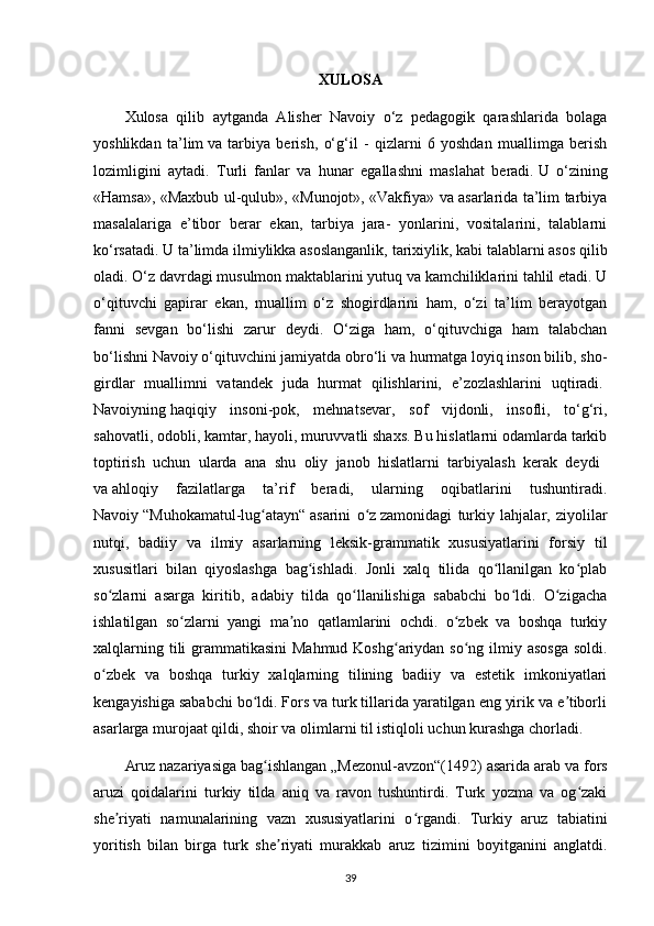 XULOSA
Xulosa   qilib   aytganda   Alisher   Navoiy   o‘z   pedagogik   qarashlarida   bolaga
yoshlikdan   ta’lim   va   tarbiya   berish ,   o‘g‘il   -   qizlarni   6   yoshdan   muallimga   berish
lozimligini   aytadi.   Turli   fanlar   va   hunar   egallashni   maslahat   beradi.   U   o‘zining
«Hamsa», «Maxbub ul-qulub», «Munojot», «Vakfiya» va asarlarida ta’lim tarbiya
masalalariga   e’tibor   berar   ekan,   tarbiya   jara-   yonlarini,   vositalarini,   talablarni
ko‘rsatadi. U ta’limda ilmiylikka asoslanganlik,   tarixiylik , kabi talablarni asos qilib
oladi. O‘z davrdagi musulmon maktablarini yutuq va kamchiliklarini tahlil etadi. U
o‘qituvchi   gapirar   ekan,   muallim   o‘z   shogirdlarini   ham,   o‘zi   ta’lim   berayotgan
fanni   sevgan   bo‘lishi   zarur   deydi.   O‘ziga   ham,   o‘qituvchiga   ham   talabchan
bo‘lishni Navoiy   o‘qituvchini jamiyatda obro‘li va hurmatga loyiq inson bilib, sho-
girdlar   muallimni   vatandek   juda   hurmat   qilishlarini,   e’zozlashlarini   uqtiradi.  
Navoiyning   haqiqiy   insoni-pok ,   mehnatsevar,   sof   vijdonli,   insofli,   to‘g‘ri,
sahovatli, odobli, kamtar, hayoli, muruvvatli shaxs. Bu hislatlarni odamlarda tarkib
toptirish   uchun   ularda   ana   shu   oliy   janob   hislatlarni   tarbiyalash   kerak   deydi    
va   ahloqiy   fazilatlarga   ta’rif   beradi,   ularning   oqibatlarini   tushuntiradi.
Navoiy   “Muhokamatul-lug atayn“ʻ   asarini   o z	ʻ   zamonidagi   turkiy   lahjalar ,   ziyolilar
nutqi,   badiiy   va   ilmiy   asarlarning   leksik-grammatik   xususiyatlarini   forsiy   til
xususitlari   bilan   qiyoslashga   bag ishladi.   Jonli   xalq   tilida   qo llanilgan   ko plab	
ʻ ʻ ʻ
so zlarni   asarga   kiritib,   adabiy   tilda   qo llanilishiga   sababchi   bo ldi.   O zigacha	
ʻ ʻ ʻ ʻ
ishlatilgan   so zlarni   yangi   ma no   qatlamlarini   ochdi.   o zbek   va   boshqa   turkiy	
ʻ ʼ ʻ
xalqlarning tili grammatikasini  Mahmud Koshg ariydan so ng ilmiy asosga  soldi.	
ʻ ʻ
o zbek   va   boshqa   turkiy   xalqlarning   tilining   badiiy   va   estetik   imkoniyatlari	
ʻ
kengayishiga sababchi bo ldi. Fors va turk tillarida yaratilgan eng yirik va e tiborli	
ʻ ʼ
asarlarga murojaat qildi, shoir va olimlarni til istiqloli uchun kurashga chorladi.    
Aruz nazariyasiga bag ishlangan
ʻ   „Mezonul-avzon“(1492) asarida arab va fors
aruzi   qoidalarini   turkiy   tilda   aniq   va   ravon   tushuntirdi.   Turk   yozma   va   og zaki	
ʻ
she riyati   namunalarining   vazn   xususiyatlarini   o rgandi.   Turkiy   aruz   tabiatini	
ʼ ʻ
yoritish   bilan   birga   turk   she riyati   murakkab   aruz   tizimini   boyitganini   anglatdi.	
ʼ
39 