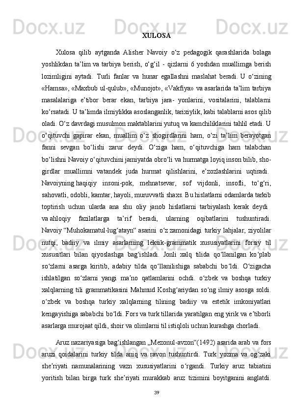XULOSA
Xulosa   qilib   aytganda   Alisher   Navoiy   o‘z   pedagogik   qarashlarida   bolaga
yoshlikdan   ta’lim   va   tarbiya   berish ,   o‘g‘il   -   qizlarni   6   yoshdan   muallimga   berish
lozimligini   aytadi.   Turli   fanlar   va   hunar   egallashni   maslahat   beradi.   U   o‘zining
«Hamsa», «Maxbub ul-qulub», «Munojot», «Vakfiya» va asarlarida ta’lim tarbiya
masalalariga   e’tibor   berar   ekan,   tarbiya   jara-   yonlarini,   vositalarini,   talablarni
ko‘rsatadi. U ta’limda ilmiylikka asoslanganlik,   tarixiylik , kabi talablarni asos qilib
oladi. O‘z davrdagi musulmon maktablarini yutuq va kamchiliklarini tahlil etadi. U
o‘qituvchi   gapirar   ekan,   muallim   o‘z   shogirdlarini   ham,   o‘zi   ta’lim   berayotgan
fanni   sevgan   bo‘lishi   zarur   deydi.   O‘ziga   ham,   o‘qituvchiga   ham   talabchan
bo‘lishni Navoiy   o‘qituvchini jamiyatda obro‘li va hurmatga loyiq inson bilib, sho-
girdlar   muallimni   vatandek   juda   hurmat   qilishlarini,   e’zozlashlarini   uqtiradi.  
Navoiyning   haqiqiy   insoni-pok ,   mehnatsevar,   sof   vijdonli,   insofli,   to‘g‘ri,
sahovatli, odobli, kamtar, hayoli, muruvvatli shaxs. Bu hislatlarni odamlarda tarkib
toptirish   uchun   ularda   ana   shu   oliy   janob   hislatlarni   tarbiyalash   kerak   deydi    
va   ahloqiy   fazilatlarga   ta’rif   beradi,   ularning   oqibatlarini   tushuntiradi.
Navoiy   “Muhokamatul-lug atayn“ʻ   asarini   o z	ʻ   zamonidagi   turkiy   lahjalar ,   ziyolilar
nutqi,   badiiy   va   ilmiy   asarlarning   leksik-grammatik   xususiyatlarini   forsiy   til
xususitlari   bilan   qiyoslashga   bag ishladi.   Jonli   xalq   tilida   qo llanilgan   ko plab	
ʻ ʻ ʻ
so zlarni   asarga   kiritib,   adabiy   tilda   qo llanilishiga   sababchi   bo ldi.   O zigacha	
ʻ ʻ ʻ ʻ
ishlatilgan   so zlarni   yangi   ma no   qatlamlarini   ochdi.   o zbek   va   boshqa   turkiy	
ʻ ʼ ʻ
xalqlarning tili grammatikasini  Mahmud Koshg ariydan so ng ilmiy asosga  soldi.	
ʻ ʻ
o zbek   va   boshqa   turkiy   xalqlarning   tilining   badiiy   va   estetik   imkoniyatlari	
ʻ
kengayishiga sababchi bo ldi. Fors va turk tillarida yaratilgan eng yirik va e tiborli	
ʻ ʼ
asarlarga murojaat qildi, shoir va olimlarni til istiqloli uchun kurashga chorladi.    
Aruz nazariyasiga bag ishlangan
ʻ   „Mezonul-avzon“(1492) asarida arab va fors
aruzi   qoidalarini   turkiy   tilda   aniq   va   ravon   tushuntirdi.   Turk   yozma   va   og zaki	
ʻ
she riyati   namunalarining   vazn   xususiyatlarini   o rgandi.   Turkiy   aruz   tabiatini	
ʼ ʻ
yoritish   bilan   birga   turk   she riyati   murakkab   aruz   tizimini   boyitganini   anglatdi.	
ʼ
39