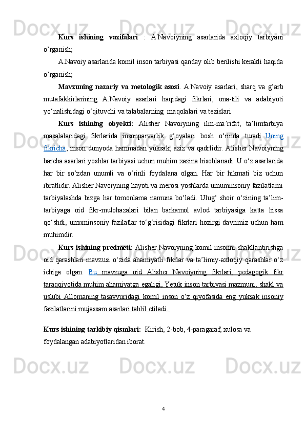 Kurs   ishining   vazifalari   :   A.Navoiyning   asarlarida   axloqiy   tarbiyani
o’rganish; 
A.Navoiy asarlarida komil inson tarbiyasi qanday olib berilishi kerakli haqida
o’rganish; 
Mavzuning   nazariy   va   metologik   asosi .   A.Navoiy   asarlari,   sharq   va   g‘arb
mutafakkirlarining   A.Navoiy   asarlari   haqidagi   fikrlari,   ona-tili   va   adabiyoti
yo‘nalishidagi o‘qituvchi va talabalarning  maqolalari va tezislari 
Kurs   ishining   obyekti:   Alisher   Navoiyning   ilm-ma’rifat,   ta’limtarbiya
masalalaridagi   fikrlarida   insonparvarlik   g‘oyalari   bosh   o‘rinda   turadi.   Uning
fikricha , inson dunyoda hammadan yuksak, aziz va qadrlidir. Alisher Navoiyning
barcha asarlari yoshlar tarbiyasi uchun muhim xazina hisoblanadi. U o‘z asarlarida
har   bir   so‘zdan   unumli   va   o‘rinli   foydalana   olgan.   Har   bir   hikmati   biz   uchun
ibratlidir. Alisher Navoiyning hayoti va merosi yoshlarda umuminsoniy fazilatlarni
tarbiyalashda   bizga   har   tomonlama   namuna   bo‘ladi.   Ulug‘   shoir   o‘zining   ta’lim-
tarbiyaga   oid   fikr-mulohazalari   bilan   barkamol   avlod   tarbiyasiga   katta   hissa
qo‘shdi,  umuminsoniy  fazilatlar   to‘g‘risidagi   fikrlari   hozirgi   davrimiz  uchun  ham
muhimdir.  
Kurs ishining   predmeti:   Alisher Navoiyning komil insonni shakllantirishga
oid  qarashlari   mavzusi   o‘zida   ahamiyatli   fikrlar   va   ta’limiy-axloqiy  qarashlar   o‘z
ichiga   olgan.   Bu         mavzuga         oid         Alisher         Navoiyning         fikrlari    ,      pedagogik         fikr   
taraqqiyotida        muhim        ahamiyatga        egaligi    , Yetuk inson tarbiyasi mazmuni, shakl va   
uslubi   Allomaning   tasavvuridagi   komil   inson   o‘z   qiyofasida   eng   yuksak   insoniy
fazilatlarini mujassam     asarlari        tahlil        etiladi    .   
Kurs ishining tarkibiy qismlari:   Kirish, 2-bob, 4-paragaraf, xulosa va 
foydalangan adabiyotlaridan iborat.
4 