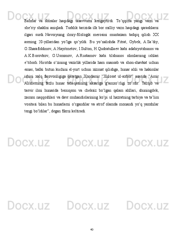 Bahrlar   va   doiralar   haqidagi   tasavvurni   kengaytirdi.   To qqizta   yangi   vazn   vaʻ
she riy   shaklni   aniqladi.   Turklik   tarixida   ilk   bor   milliy   vazn   haqidagi   qarashlarni	
ʼ
ilgari   surdi.   Navoiyning   ilmiy-filologik   merosini   muntazam   tadqiq   qilish   XX
asrning   20-yillaridan   yo lga   qo yildi.   Bu   yo nalishda   Fitrat,   Oybek,   A.Sa diy,	
ʻ ʻ ʻ ʼ
O.Sharafiddinov, A.Hayitmetov, I.Sulton, H.Qudratullaev kabi  adabiyotshunos va
A.K.Borovkov,   O.Usmonov,   A.Rustamov   kabi   tilshunos   olimlarning   ishlari
e tiborli.	
ʼ   Hirotda   o‘zining   vazirlik   yillarida   ham   mansab   va   shon-shavkat   uchun
emas,   balki   butun   kuchini   el-yurt   uchun   xizmat   qilishga ,   hunar   ahli   va   hakimlar
ishini   xalq   farovonligiga   qaratgan.   Xondamir   “Xulosat   ul-axbor”   asarida   “Amir
Alisherning   fazlu   hunar   tabaqasining   aksariga   g‘amxo‘rligi   zo‘rdir.   Tazqib   va
tasvir   ilmi   hunarida   benuqson   va   cheksiz   bo‘lgan   qalam   ahllari,   shuningdek,
zamon naqqoshlari va davr muhandislarining ko‘pi ul hazratning tarbiya va ta’lim
vositasi   bilan   bu   hunarlarni   o‘rgandilar   va   atrof   olamda   monandi   yo‘q   yaxshilar
tengi bo‘ldilar”, degan fikrni keltiradi.
40 