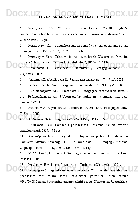 FOYDALANILGAN ADABIYOTLAR RO‘YXATI 
1. Mirziyoev   SH.M.   O’zbekiston   Respublikasini   2017-2021   yilarda
rivojlanishning beshta ustuvor  vazifalari  bo’yicha “Harakatlar  strategiyasi” .-T.:
O’zbekiston 2017 yil
2. Mirziyoyev   Sh.    Buyuk kelajagimizni mard va oliyjanob xalqimiz bilan
birga quramiz. “O’zbekiston”,  T:, 2017., 189-b
3. Mirziyoyev   Sh.M.   Erkin   va   farovon   demokratik   O’zbekiston   Davlatini
birgalikda barpo etamiz. Toshkent, “O’zbekiston”, 2016y. 13-14-b
4. Hasanboeva   О,   Hasanboev   J,   Hamidov   Q.   Pedagogika   tarixi.   -T.
O'qituvchi. 2006.
5. Ibragimov.X, Abdullayeva Sh. Pedagogika nazariyasi. - Т.: "Fan", 2008.
6. Saidaxmedov.N. Yangi pedagogik texnologiyalar. - Т.: "MoUya", 2004.
7. .   To‘xtaxodjaeva   M.T.,   Nishonova   S.   Pedagogika   nazariyasi   va   tarixi   I
qism. Pedagogika nazariyasi, 0 ‘zbekiston faiylasuflari milliy jamiyati nashriyoti.
Toshkent -2610
8. Zunnunov   A,   Xayrullaev   M,   To'xliev   B,.   Xolmatov   N.   Pedagogika   tari$.
T. Sharq. 2009.
9. Abdullaeva Sh.A. Pedagogika.-Toshkent:Fan, 2011.-178b.
10. Abdullaeva   Sh.A.   Hamkorlik   pedagogikasi.-Toshkent:   Fan   va   axborot
texnologiyalari, 2017.-178 bet.
11. Azizxo‘jaeva   N.N.   Pedagogik   texnologiya   va   pedagogik   mahorat.   –
Toshkent:   Nizomiy   nomidagi   TDPU,   2006Xoliqov   A.A.   Pedagogik   mahorat.
O’quv qo’llanma – T.: “IQTISOD-MOLIYA”, 2010y.
12. Yo‘ldoshev   J.,   Usmonov   S.   Pedagogik   texnologiya   asoslari.   –   Toshkent:
Pedagog, 2004
13. Mavlonova R va boshq. Pedagogika. – Toshkent, «O‘qituvchi», 2001y
14. Pedagogika (pedagogika nazariyasi  va tarixi): O’qituvchilar tayyorlash va
pedagogika   fani   ta’lim   sohasi   bakalavriat   yo’nalishi   uchun   darslik
//Prof.M.X.Toxtaxodjayevaning umumiy tahriri ostida; O’zbekiston Respublikasi
41