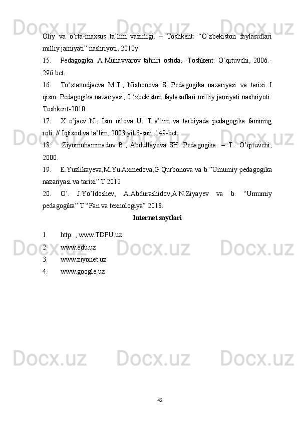 Oliy   va   o’rta-maxsus   ta’lim   vazirligi.   –   Toshkent:   “O’zbekiston   faylasuflari
milliy jamiyati” nashriyoti, 2010y.
15. Pedagogika.   A.Munavvarov   tahriri   ostida,   -Toshkent:   O‘qituvchi,   2006.-
296 bet.
16. To‘xtaxodjaeva   M.T.,   Nishonova   S.   Pedagogika   nazariyasi   va   tarixi   I
qism. Pedagogika nazariyasi, 0 ‘zbekiston faylasuflari milliy jamiyati nashriyoti.
Toshkent-2010
17. X   o’jaev   N.,   Ism   oilova   U.   T   a’lim   va   tarbiyada   pedagogika   fanining
roli. // Iqtisod va ta’lim, 2003 yil 3-son, 149-bet.
18. .Ziyomuhammadov   B.,   Abdullayeva   SH.   Pedagogika.   –   T.:   O’qituvchi,
2000.
19. E.Yuzlikayeva,M.Yu.Axmedova,G.Qurbonova va b.”Umumiy pedagogika
nazariyasi va tarixi” T 2012
20. O’.   J.Yo’ldoshev,   A.Abdurashidov,A.N.Ziyayev   va   b.   “Umumiy
pedagogika” T “Fan va texnologiya” 2018.
Internet saytlari 
1. http:., www.TDPU.uz.
2. www.edu.uz
3. www.ziyonet.uz
4. www.google.uz
42 