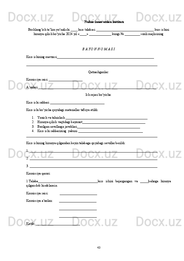 Nukus innovatsion institutı
Boshlang‘ich ta’lim yo‘nalishi ____ kurs talabasi __________________________________ kurs ishini
himoya qilish bo‘yicha 2024 yil «____» _____________ kungi № _________ sonli majlisining
B A YO N N O M A S I 
Kurs ishining mavzusi_________________________________________________________
_____________________________________________________________________________
Qatnashganlar:
Komissiya raisi ____________________
A’zolari _____________________________________________________________________
Ish rejasi bo‘yicha:
Kurs ishi rahbari ________________________________
Kurs ishi bo‘yicha quyidagi materiallar tafsiya etildi:
1. Yozish va tahrirlash ___________ _______ ______________________________
2. Himoya   qilish   vaqtidagi bayonot _____________________________________
3. Berilgan savollarga javoblari _____________________________________
4. Kurs ishi rahbarining  yakuni ______________________________________
_____________________________________________________________________________
Kurs ishining himoya qilgandan keyin talabaga quyidagi savollar berildi:
1. ___________________________________________________________________________
2. ___________________________________________________________________________
3. ___________________________________________________________________________
Komissiya qarori: 
1.Talaba___________________________________kurs   ishini   bajargangan   va   _____bahoga   himoya
qilgan deb hisoblansin 
Komissiya raisi:             ______________________
Komissiya a’zoları:       ______________________
______________________
______________________
Kotib: __________________________
43 