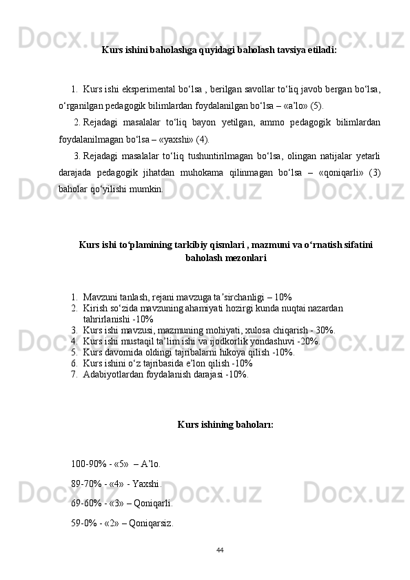 Kurs ishini baholashga quyidagi baholash tavsiya etiladi:
1. Kurs ishi eksperimental bo‘lsa , berilgan savollar to‘liq javob bergan bo‘lsa,
o‘rganilgan pedagogik bilimlardan foydalanilgan bo‘lsa – «a’lo» (5).
2. Rejadagi   masalalar   to‘liq   bayon   yetilgan,   ammo   pedagogik   bilimlardan
foydalanilmagan bo‘lsa – «yaxshi» (4).
3. Rejadagi   masalalar   to‘liq   tushuntirilmagan   bo‘lsa,   olingan   natijalar   yetarli
darajada   pedagogik   jihatdan   muhokama   qilinmagan   bo‘lsa   –   «qoniqarli»   (3)
baholar qo‘yilishi mumkin.
Kurs  ishi  to plamining tarkibiy qismlari , mazmuni va o rnatish sifatiniʻ ʻ
baholash mezonlari
1. Mavzuni tanlash, rejani mavzuga ta sirchanligi – 10%	
ʼ
2. Kirish so‘zida mavzuning ahamiyati hozirgi kunda nuqtai nazardan 
tahrirlanishi -10%
3. Kurs ishi mavzusi, mazmuning mohiyati, xulosa chiqarish - 30%.
4. Kurs ishi mustaqil ta’lim ishi va ijodkorlik yondashuvi -20%.
5. Kurs davomida oldingi tajribalarni hikoya qilish -10%.
6. Kurs ishini o‘z tajribasida e’lon qilish -10%
7. Adabiyotlardan foydalanish darajasi -10%.
Kurs ishining bahoları:
100-90% - «5»  –  A’lo .
89-70% - «4» -  Yaxshi .
69-60% - «3» – Q oniqarli .
59-0% - «2» – Q oniqarsiz .
44