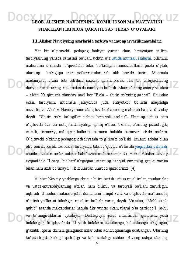 I-BOB. ALISHER NAVOIYNING  KOMIL INSON MA’NAVIYATINI
SHAKLLANTIRISHGA QARATILGAN TERAN G‘OYALARI
1.1.Alisher Navoiyning asarlarida tarbiya va insonparvarlik masalalari
Har   bir   o‘qituvchi-   pedagog   faoliyat   yuritar   ekan,   berayotgan   ta’lim-
tarbiyasining yanada samarali bo‘lishi uchun o‘z   ustida muttasil ishlashi , bilimini,
mahoratini   o‘stirishi,   o‘quvchilar   bilan   bo‘ladigan   munosabatlarni   puxta   o‘ylab,
ularning     ko‘ngliga   ozor   yetkazmasdan   ish   olib   borishi   lozim.   Muomala
madaniyati,   o‘zini   tuta   bilishini   nazorat   qilishi   kerak.   Har   bir   tarbiyachining
dunyoqarashi  uning  muomalasida namoyon bo‘ladi. Muomalaning asosiy vositasi
–   tildir.   Xalqimizda   shunday   naql   bor   “Bola   –   shirin   so‘zning   gadosi”.   Shunday
ekan,   tarbiyachi   muomala   jarayonida   juda   ehtiyotkor   bo‘lishi   maqsadga
muvofiqdir. Alisher Navoiy muomala qiluvchi shaxsning mahorati haqida shunday
deydi:   “Shirin   so‘z   ko‘ngillar   uchun   bamisoli   asaldir”.   Shuning   uchun   ham
o‘qituvchi   har   on   nutq   madaniyatiga   qattiq   e’tibor   berishi,   o‘zining   psixologik,
estetik,   jismoniy,   axloqiy   jihatlarini   namuna   holatda   namoyon   etishi   muhim.
O‘qituvchi o‘zining pedagogik faoliyatida to‘g‘riso‘z bo‘lishi, ishlarni adolat bilan
olib borishi kerak. Bu xislat tarbiyachi bilan o‘quvchi o‘rtasida   yaqinlikni oshiradi ,
chunki adolat insonlar xulqini baholovchi muhim mezondir. Hazrat Alisher Navoiy
aytganidek: “Loaqal bir harf o‘rgatgan ustozning haqqini yuz ming ganj-u xazina
bilan ham uzib bo‘lmaydi”. Biz ulardan umrbod qarzdormiz.   [4]
Alisher Navoiy yoshlarga chuqur bilim berish uchun muallimlar, mudarrislar
va   ustoz-murabbiylarning   o‘zlari   ham   bilimli   va   tarbiyali   bo‘lishi   zarurligini
uqtiradi. U nodon mutassib johil domlalarni tanqid etadi va o‘qituvchi ma’lumotli,
o‘qitish   yo‘llarini   biladigan   muallim  bo‘lishi  zarur,  deydi.  Masalan,  “Mahbub  ul-
qulub” asarida maktabdorlar haqida fikr yuritar ekan, ularni o‘ta qattiqqo‘l, jo-hil
va   ta’magirliklarini   qoralaydi.   Darhaqiqat,   johil   muallimlar   gunohsiz   yosh
bolalarga   jafo   qiluvchidir.   U   yosh   bolalarni   azoblashga,   kaltaklashga   o‘rgangan,
g‘azabli, qoshi chimirilgan,gunohsizlar bilan achchiqlanishga odatlangan. Ularning
ko‘pchiligida   ko‘ngil   qattiqligi   va   ta’b   xastaligi   oshkor.   Buning   ustiga   ular   aql
5 