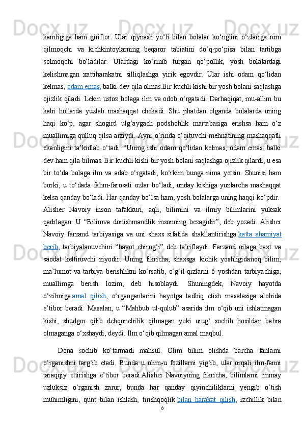 kamligiga   ham   giriftor.   Ular   qiynash   yo‘li   bilan   bolalar   ko‘nglini   o‘zlariga   rom
qilmoqchi   va   kichkintoylarning   beqaror   tabiatini   do‘q-po‘pisa   bilan   tartibga
solmoqchi   bo‘ladilar.   Ulardagi   ko‘rinib   turgan   qo‘pollik,   yosh   bolalardagi
kelishmagan   xattiharakatni   silliqlashga   yirik   egovdir.   Ular   ishi   odam   qo‘lidan
kelmas,   odam emas , balki dev qila olmas.Bir kuchli kishi bir yosh bolani saqlashga
ojizlik qiladi. Lekin ustoz bolaga ilm va odob o‘rgatadi. Darhaqiqat, mu-allim bu
kabi   hollarda   yuzlab   mashaqqat   chekadi.   Shu   jihatdan   olganda   bolalarda   uning
haqi   ko‘p,   agar   shogird   ulg‘aygach   podshohlik   martabasiga   erishsa   ham   o‘z
muallimiga qulluq qilsa arziydi. Ayni o‘rinda o‘qituvchi mehnatining mashaqqatli
ekanligini   ta’kidlab   o‘tadi:   “Uning   ishi   odam   qo‘lidan   kelmas,   odam   emas,   balki
dev ham qila bilmas. Bir kuchli kishi bir yosh bolani saqlashga ojizlik qilardi, u esa
bir   to‘da   bolaga   ilm   va   adab   o‘rgatadi,   ko‘rkim   bunga   nima   yetsin.   Shunisi   ham
borki,   u   to‘dada   fahm-farosati   ozlar   bo‘ladi,   unday   kishiga   yuzlarcha   mashaqqat
kelsa qanday bo‘ladi. Har qanday bo‘lsa ham, yosh bolalarga uning haqqi ko‘pdir.  
Alisher   Navoiy   inson   tafakkuri,   aqli,   bilimini   va   ilmiy   bilimlarini   yuksak
qadrlagan.   U   “Bilimva   donishmandlik   insonning   bezagidir”,   deb   yozadi.   Alisher
Navoiy   farzand   tarbiyasiga   va   uni   shaxs   sifatida   shakllantirishga   katta   ahamiyat
berib ,   tarbiyalanuvchini   “hayot   chirog‘i”   deb   ta’riflaydi.   Farzand   oilaga   baxt   va
saodat   keltiruvchi   ziyodir.   Uning   fikricha,   shaxsga   kichik   yoshligidanoq   bilim,
ma’lumot   va   tarbiya   berishlikni   ko‘rsatib,   o‘g‘il-qizlarni   6   yoshdan   tarbiyachiga,
muallimga   berish   lozim,   deb   hisoblaydi.   Shuningdek,   Navoiy   hayotda
o‘zilmiga   amal   qilish ,   o‘rganganlarini   hayotga   tadbiq   etish   masalasiga   alohida
e’tibor   beradi.   Masalan,   u   “Mahbub   ul-qulub”   asarida   ilm   o‘qib   uni   ishlatmagan
kishi,   shudgor   qilib   dehqonchilik   qilmagan   yoki   urug‘   sochib   hosildan   bahra
olmaganga o‘xshaydi, deydi. Ilm o‘qib qilmagan amal maqbul.
Dona   sochib   ko‘tarmadi   mahsul.   Olim   bilim   olishda   barcha   fanlarni
o‘rganishni   targ‘ib   etadi.   Bunda   u   olim-u   fozillarni   yig‘ib,   ular   orqali   ilm-fanni
taraqqiy   ettirishga   e’tibor   beradi.Alisher   Navoiyning   fikricha,   bilimlarni   tinmay
uzluksiz   o‘rganish   zarur,   bunda   har   qanday   qiyinchiliklarni   yengib   o‘tish
muhimligini,   qunt   bilan   ishlash,   tirishqoqlik   bilan   harakat   qilish ,   izchillik   bilan
6