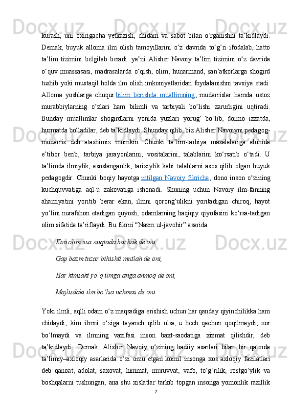 kurash,   uni   oxirigacha   yetkazish,   chidam   va   sabot   bilan   o‘rganishni   ta’kidlaydi.
Demak,   buyuk   alloma   ilm   olish   tamoyillarini   o‘z   davrida   to‘g‘ri   ifodalab,   hatto
ta’lim   tizimini   belgilab   beradi:   ya’ni   Alisher   Navoiy   ta’lim   tizimini   o‘z   davrida
o‘quv   muassasasi,   madrasalarda   o‘qish,   olim,   hunarmand,   san’atkorlarga   shogird
tushib yoki mustaqil holda ilm olish imkoniyatlaridan foydalanishni tavsiya etadi.
Alloma   yoshlarga   chuqur   bilim   berishda   muallimning ,   mudarrislar   hamda   ustoz
murabbiylarning   o‘zlari   ham   bilimli   va   tarbiyali   bo‘lishi   zarurligini   uqtiradi.
Bunday   muallimlar   shogirdlarni   yonida   yuzlari   yorug‘   bo‘lib,   doimo   izzatda,
hurmatda bo‘ladilar, deb ta’kidlaydi. Shunday qilib, biz Alisher Navoiyni pedagog-
mudarris   deb   atashimiz   mumkin.   Chunki   ta’lim-tarbiya   masalalariga   alohida
e’tibor   berib,   tarbiya   jarayonlarini,   vositalarini,   talablarini   ko‘rsatib   o‘tadi.   U
ta’limda   ilmiylik,   asoslanganlik,   tarixiylik   kabi   talablarni   asos   qilib   olgan   buyuk
pedagogdir.   Chunki   boqiy   hayotga   intilgan   Navoiy   fikricha ,   dono   inson   o‘zining
kuchquvvatiga   aql-u   zakovatiga   ishonadi.   Shuning   uchun   Navoiy   ilm-fanning
ahamiyatini   yoritib   berar   ekan,   ilmni   qorong‘ulikni   yoritadigan   chiroq,   hayot
yo‘lini nurafshon etadigan quyosh, odamlarning haqiqiy qiyofasini ko‘rsa-tadigan
olim sifatida ta’riflaydi.  Bu fikrni “Nazm ul-javohir” asarida:  
Kim   olim esa	 nuqtada	 barhak	 de	 oni ,  
Gap	
 bazm	 tuzar	 bihishti	 mutlah	 de	 oni,  
Har	
 kimsaki	 yo‘q	 ilmga	 anga	 ahmoq	 de	 oni,  
Majlisdaki	
 ilm	 bo‘lsa	 uchmas	 de	 oni.  
Yoki ilmli, aqlli odam o‘z maqsadiga erishish uchun har qanday qiyinchilikka ham
chidaydi,   kim   ilmni   o‘ziga   tayanch   qilib   olsa,   u   hech   qachon   qoqilmaydi ,   xor
bo‘lmaydi   va   ilmning   vazifasi   inson   baxt-saodatiga   xizmat   qilishdir,   deb
ta’kidlaydi.     Demak,   Alisher   Navoiy   o‘zining   badiiy   asarlari   bilan   bir   qatorda
ta’limiy–axloqiy   asarlarida   o‘zi   orzu   etgan   komil   insonga   xos   axloqiy   fazilatlari
deb   qanoat,   adolat,   saxovat,   himmat,   muruvvat,   vafo,   to‘g‘rilik,   rostgo‘ylik   va
boshqalarni   tushungan,   ana   shu   xislatlar   tarkib   topgan   insonga   yomonlik   razillik
7 