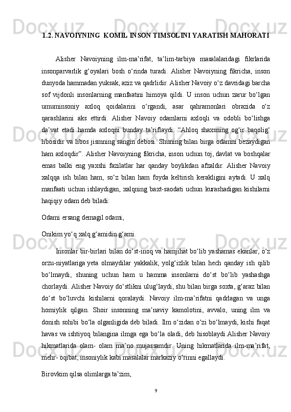 1.2. NAVOIYNING  KOMIL INSON TIMSOLINI YARATISH MAHORATI
Alisher   Navoiyning   ilm-ma’rifat,   ta’lim-tarbiya   masalalaridagi   fikrlarida
insonparvarlik   g‘oyalari   bosh   o‘rinda   turadi.   Alisher   Navoiyning   fikricha,   inson
dunyoda hammadan yuksak, aziz va qadrlidir. Alisher Navoiy o‘z davridagi barcha
sof   vijdonli   insonlarning   manfaatini   himoya   qildi.   U   inson   uchun   zarur   bo‘lgan
umuminsoniy   axloq   qoidalarini   o‘rgandi,   asar   qahramonlari   obrazida   o‘z
qarashlarini   aks   ettirdi.   Alisher   Navoiy   odamlarni   axloqli   va   odobli   bo‘lishga
da’vat   etadi   hamda   axloqni   bunday   ta’riflaydi:   “Ahloq   shaxsning   og‘ir   baqolig‘
libosidir va libos jismning sangin debosi. Shuning bilan birga odamni bezaydigan
ham  axloqdir”.  Alisher  Navoiyning  fikricha,  inson  uchun toj,   davlat  va  boshqalar
emas   balki   eng   yaxshi   fazilatlar   har   qanday   boylikdan   afzaldir.   Alisher   Navoiy
xalqqa   ish   bilan   ham,   so‘z   bilan   ham   foyda   keltirish   kerakligini   aytadi.   U   xalq
manfaati   uchun   ishlaydigan,   xalqning   baxt-saodati   uchun   kurashadigan   kishilarni
haqiqiy odam deb biladi:
Odami ersang demagil odami,
Onikim yo‘q xalq g‘amidin g‘ami.
Insonlar bir-birlari bilan do‘st-inoq va hamjihat bo‘lib yashamas ekanlar, o‘z
orzu-niyatlariga   yeta   olmaydilar   yakkalik,   yolg‘izlik   bilan   hech   qanday   ish   qilib
bo‘lmaydi,   shuning   uchun   ham   u   hamma   insonlarni   do‘st   bo‘lib   yashashga
chorlaydi. Alisher Navoiy do‘stlikni ulug‘laydi, shu bilan birga soxta, g‘araz bilan
do‘st   bo‘luvchi   kishilarni   qoralaydi.   Navoiy   ilm-ma’rifatni   qadrlagan   va   unga
homiylik   qilgan.   Shoir   insonning   ma’naviy   kamolotini,   avvalo,   uning   ilm   va
donish sohibi bo‘la olganligida deb biladi. Ilm o‘zidan o‘zi bo‘lmaydi, kishi faqat
havas  va ishtiyoq bilangina ilmga ega bo‘la oladi, deb hisoblaydi.Alisher  Navoiy
hikmatlarida   olam-   olam   ma’no   mujassamdir.   Uning   hikmatlarida   ilm-ma’rifat,
mehr- oqibat, insoniylik kabi masalalar markaziy o‘rinni egallaydi.
Birovkim qilsa olimlarga ta’zim,
9 
