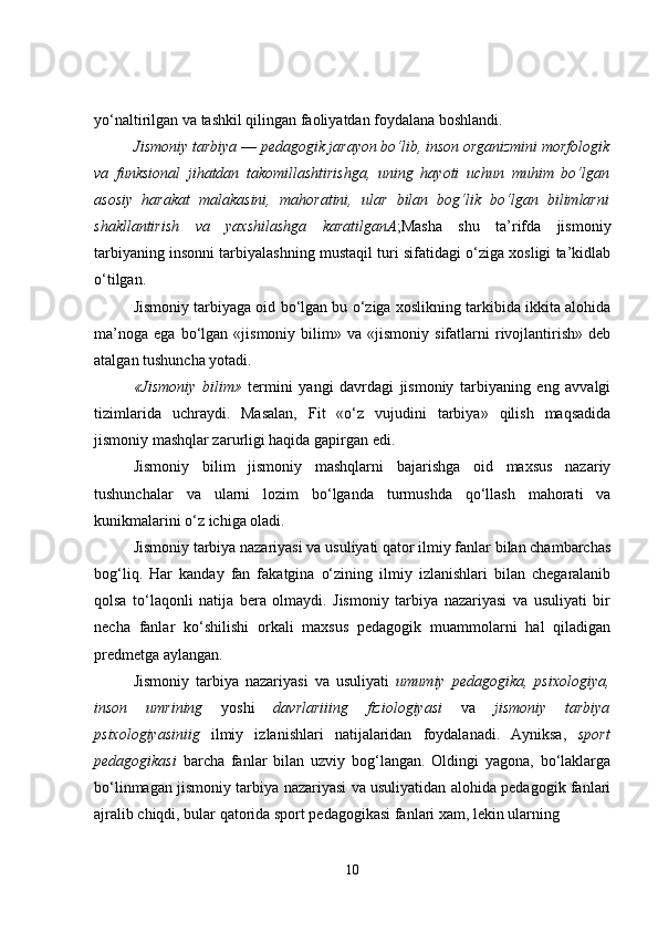 yo‘naltirilgan va tashkil qilingan faoliyatdan foydalana boshlandi.
Jismoniy tarbiya  —  pedagogik jarayon bo‘lib, inson organizmini morfologik
va   funksional   jihatdan   takomillashtirishga,   uning   hayoti   uchun   muhim   bo‘lgan
asosiy   harakat   malakasini,   mahoratini,   ular   bilan   bog‘lik   bo‘lgan   bilimlarni
shakllantirish   va   yaxshilashga   karatilganA ;Masha   shu   ta’rifda   jismoniy
tarbiyaning insonni tarbiyalashning mustaqil turi sifatidagi o‘ziga xosligi ta’kidlab
o‘tilgan.
Jismoniy tarbiyaga oid bo‘lgan bu o‘ziga xoslikning tarkibida ikkita alohida
ma’noga   ega   bo‘lgan   «jismoniy   bilim»   va   «jismoniy   sifatlarni   rivojlantirish»   deb
atalgan tushuncha yotadi.
«Jismoniy   bilim»   termini   yangi   davrdagi   jismoniy   tarbiyaning   eng   avvalgi
tizimlarida   uchraydi.   Masalan,   Fit   «o‘z   vujudini   tarbiya»   qilish   maqsadida
jismoniy mashqlar zarurligi haqida gapirgan edi.
Jismoniy   bilim   jismoniy   mashqlarni   bajarishga   oid   maxsus   nazariy
tushunchalar   va   ularni   lozim   bo‘lganda   turmushda   qo‘llash   mahorati   va
kunikmalarini o‘z ichiga oladi.
Jismoniy tarbiya nazariyasi va usuliyati qator ilmiy fanlar bilan chambarchas
bog‘liq.   Har   kanday   fan   fakatgina   o‘zining   ilmiy   izlanishlari   bilan   chegaralanib
qolsa   to‘laqonli   natija   bera   olmaydi.   Jismoniy   tarbiya   nazariyasi   va   usuliyati   bir
necha   fanlar   ko‘shilishi   orkali   maxsus   pedagogik   muammolarni   hal   qiladigan
predmetga aylangan.
Jismoniy   tarbiya   nazariyasi   va   usuliyati   umumiy   pedagogika,   psixologiya,
inson   umrining   yoshi   davrlariiing   fiziologiyasi   va   jismoniy   tarbiya
psixologiyasiniig   ilmiy   izlanishlari   natijalaridan   foydalanadi.   Ayniksa,   sport
pedagogikasi   barcha   fanlar   bilan   uzviy   bog‘langan.   Oldingi   yagona,   bo‘laklarga
bo‘linmagan jismoniy tarbiya nazariyasi va usuliyatidan alohida pedagogik fanlari
ajralib chiqdi, bular qatorida sport pedagogikasi fanlari xam, lekin ularning
10