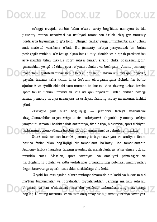 so‘nggi   rivojida   bir-biri   bilan   o‘zaro   uzviy   bog‘liklik   namoyon   bo‘ldi,
jismoniy   tarbiya   nazariyasi   va   usuliyati   tomonidan   ishlab   chiqilgan   umumiy
qoidalarga tayanishga to‘g‘ri keldi. Olingan dalillar yangi umumlashtirishlar uchun
anik   material   vazifasini   o‘tadi.   Bu   jismoniy   tarbiya   jarayonidek   bir   butun
pedagogik   muhitini   o‘z   ichiga   olgan   keng   ilmiy   izlanish   va   o‘qitish   predmetidan
asta-sekinlik   bilan   maxsus   sport   sohasi   fanlari   ajralib   chika   boshlaganligidir:
gimnastika,   yengil   atletika,   sport   o‘yinlari   fanlari   va   boshqalar.   Ammo   jismoniy
mashqlarning alohida turlari uchun kerakli bo‘lgan, nisbatan umumiy qonuniyatlar,
qaysiki,   hamma   turlar   uchun   ta’sir   ko‘rsata   oladiganlarigina   alohida   fan   bo‘lib
ajralmadi   va   ajralib   chikishi   xam   mumkin   bo‘lmasdi.   Ana   shuning   uchun   barcha
sport   fanlari   uchun   umumiy   va   xususiy   qonuniyatlarni   ishlab   chikish   hozirgi
zamon jismoniy tarbiya nazariyasi  va usuliyati fanining asosiy mazmunini tashkil
qiladi.
Biologiya   fani   bilan   bog‘liqligi   —   jismoniy   tarbiya   vositalarini
shug‘ullanuvchilar   organizmiga   ta’siri   reaksiyasini   o‘rganish,   jismoniy   tarbiya
jarayonini samarali boshkarishda anatomiya, fiziologiya, bioximiya, sport tibbiyoti
fanlarining qonuniyatlarini hisobga olish bilangina amalga oshirilishi mumkin.
Shuni   esda   saklash   lozimki,   jismoniy   tarbiya   nazariyasi   va   usuliyati   fanini
boshqa   fanlar   bilan   bog‘liqligi   bir   tomonlama   bo‘lmay,   ikki   tomonlamadir.
Jismoniy tarbiya haqidagi fanning rivojlanishi  aratsh fanlarga ta’sir etmay qolishi
mumkin   emas.   Masalan,   sport   nazariyasi   va   amaliyoti   psixologlar   va
fiziologlarning bolalar va katta yoshdagilar organizmining potensial imkoniyatlari
degan tasavvuriga aytarli tuzatishlar kiritilishiga olib keldi.
               U yoki bu kasb egalari o‘zaro muloqot davomida o‘z kasbi va hunariga oid
ma’lum   tushunchalar   va   iboralardan   foydalanadilar.   Fanning   ma’lum   sohasini
o‘rganish   va   uni   o‘zlashtirish   ana   shu   yetakchi   tushunchalarning   mazmuniga
bog‘liq. Ularning mazmuni va xajmini aniqlamay turib, jismoniy tarbiya nazariyasi
11