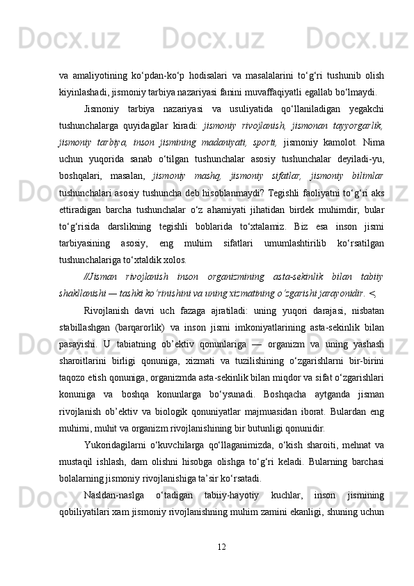 va   amaliyotining   ko‘pdan-ko‘p   hodisalari   va   masalalarini   to‘g‘ri   tushunib   olish
kiyinlashadi, jismoniy tarbiya nazariyasi fanini muvaffaqiyatli egallab bo‘lmaydi.
Jismoniy   tarbiya   nazariyasi   va   usuliyatida   qo‘llaniladigan   yegakchi
tushunchalarga   quyidagilar   kiradi:   jismoniy   rivojlanish,   jismonan   tayyorgarlik,
jismoniy   tarbiya,   inson   jismining   madaniyati,   sporti,   jismoniy   kamolot.   Nima
uchun   yuqorida   sanab   o‘tilgan   tushunchalar   asosiy   tushunchalar   deyiladi-yu,
boshqalari,   masalan,   jismoniy   mashq,   jismoniy   sifatlar,   jismoniy   bilimlar
tushunchalari asosiy tushuncha deb hisoblanmaydi? Tegishli  faoliyatni to‘g‘ri aks
ettiradigan   barcha   tushunchalar   o‘z   ahamiyati   jihatidan   birdek   muhimdir,   bular
to‘g‘risida   darslikning   tegishli   boblarida   to‘xtalamiz.   Biz   esa   inson   jismi
tarbiyasining   asosiy,   eng   muhim   sifatlari   umumlashtirilib   ko‘rsatilgan
tushunchalariga to‘xtaldik xolos.
//Jisman   rivojlanish   inson   organizmining   asta-sekinlik   bilan   tabiiy
shakllanishi — tashki ko‘rinishini va uning xizmatining o‘zgarishi jarayonidir. <,
Rivojlanish   davri   uch   fazaga   ajratiladi:   uning   yuqori   darajasi,   nisbatan
stabillashgan   (barqarorlik)   va   inson   jismi   imkoniyatlarining   asta-sekinlik   bilan
pasayishi.   U   tabiatning   ob’ektiv   qonunlariga   —   organizm   va   uning   yashash
sharoitlarini   birligi   qonuniga,   xizmati   va   tuzilishining   o‘zgarishlarni   bir-birini
taqozo etish qonuniga, organizmda asta-sekinlik bilan miqdor va sifat o‘zgarishlari
konuniga   va   boshqa   konunlarga   bo‘ysunadi.   Boshqacha   aytganda   jisman
rivojlanish   ob’ektiv   va   biologik   qonuniyatlar   majmuasidan   iborat.   Bulardan   eng
muhimi, muhit va organizm rivojlanishining bir butunligi qonunidir.
Yukoridagilarni   o‘kuvchilarga   qo‘llaganimizda,   o‘kish   sharoiti,   mehnat   va
mustaqil   ishlash,   dam   olishni   hisobga   olishga   to‘g‘ri   keladi.   Bularning   barchasi
bolalarning jismoniy rivojlanishiga ta’sir ko‘rsatadi.
Nasldan-naslga   o‘tadigan   tabiiy-hayotiy   kuchlar,   inson   jismining
qobiliyatilari xam jismoniy rivojlanishning muhim zamini ekanligi, shuning uchun
12