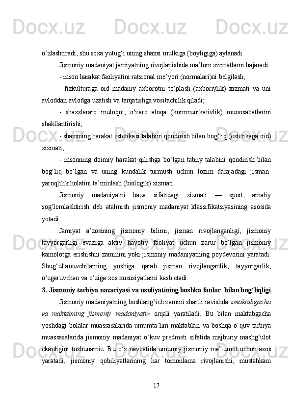 o‘zlashtiradi, shu soxa yutug‘i uning shaxsi mulkiga (boyligiga) aylanadi.
Jismoniy madaniyat jamiyatning rivojlanishida ma’lum xizmatlarni bajaradi:
- inson harakat faoliyatini ratsional me’yori (normalari)ni belgilash;
-   fizkulturaga   oid   madaniy   axborotni   to‘plash   (axboriylik)   xizmati   va   uni
avloddan avlodga uzatish va tarqatishga vositachilik qiladi;
-   shaxslararo   muloqot,   o‘zaro   aloqa   (kommunikativlik)   munosabatlarini
shakllantirishi;
- shaxsning harakat estetikasi talabini qondirish bilan bog‘liq (estetikaga oid)
xizmati;
-   insonning   doimiy   harakat   qilishga   bo‘lgan   tabiiy   talabini   qondirish   bilan
bog‘liq   bo‘lgan   va   uning   kundalik   turmush   uchun   lozim   darajadagi   jisman-
yaroqlilik holatini ta’minlash (biologik) xizmati.
Jismoniy   madaniyatni   baza   sifatidagi   xizmati   —   sport,   amaliy
sog‘lomlashtirish   deb   atalmish   jismoniy   madaniyat   klassifikatsiyasining   asosida
yotadi.
Jamiyat   a’zosining   jismoniy   bilimi,   jisman   rivojlanganligi,   jismoniy
tayyorgarligi   evaziga   aktiv   hayotiy   faoliyat   uchun   zarur   bo‘lgan   jismoniy
kamolotga erishishni zaminini yoki jismoniy madaniyatning poydevorini yaratadi.
Shug‘ullanuvchilarning   yoshiga   qarab   jisman   rivojlanganlik,   tayyorgarlik,
o‘zgaruvchan va o‘ziga xos xususiyatlarni kasb etadi.
3. Jismoniy tarbiya nazariyasi va usuliyatining boshka fanlar    bilan bog‘liqligi
Jismoniy madaniyatning boshlang‘ich zamini shartli ravishda  «maktabgacha
va   maktabning   jismoniy   madaniyati»   orqali   yaratiladi.   Bu   bilan   maktabgacha
yoshdagi  bolalar  muassasalarida   umumta’lim  maktablari   va  boshqa   o‘quv  tarbiya
muassasalarida   jismoniy   madaniyat   o‘kuv   predmeti   sifatida   majburiy   mashg‘ulot
ekanligini   tushunamiz.   Bu   o‘z   navbatida   umumiy   jismoniy   ma’lumot   uchun   asos
yaratadi,   jismoniy   qobiliyatlarining   har   tomonlama   rivojlanishi,   mustahkam
17