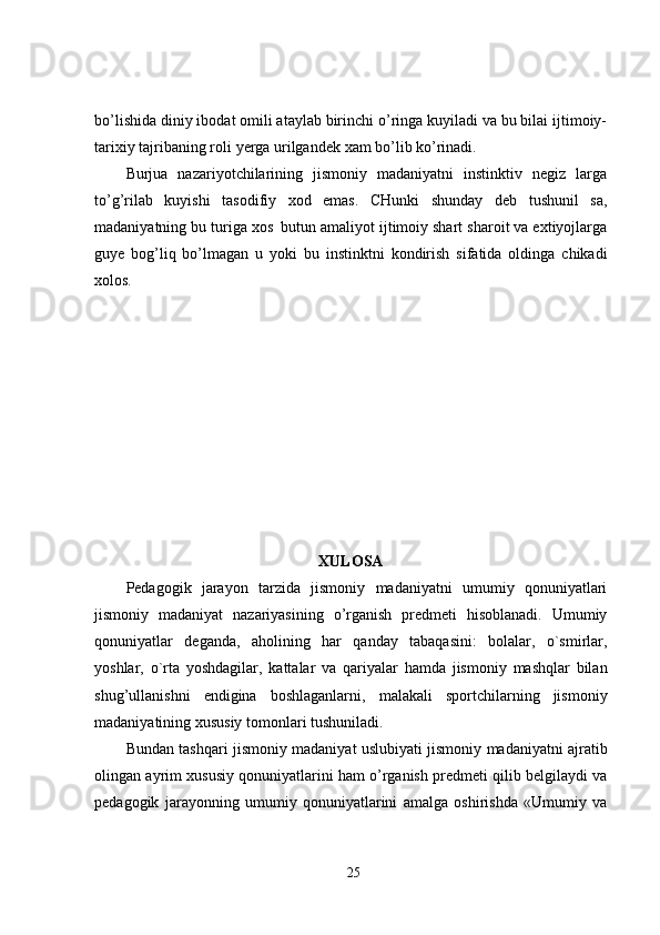 bo’lishida diniy ibodat omili ataylab birinchi o’ringa kuyiladi va bu bilai ijtimoiy-
tarixiy   tajribaning   roli   yerga   urilgandek   xam bo’lib ko’rinadi.
Burjua   nazariyotchilarining   jismoniy   madaniyatni   instinktiv   negiz   larga
to’g’rilab   kuyishi   tasodifiy   xod   emas.   CHunki   shunday   deb   tushunil   sa,
madaniyatning   bu   turiga   xos   butun   amaliyot ijtimoiy shart   sharoit va extiyojlarga
guye   bog’liq   bo’lmagan   u   yoki   bu   instinktni   kondirish   sifatida   oldinga   chikadi
xolos.
XULOSA
Pedagogik   jarayon   tarzida   jismoniy   madaniyatni   umumiy   qonuniyatlari
jismoniy   madaniyat   nazariyasining   o’rganish   predmeti   hisoblanadi.   Umumiy
qonuniyatlar   deganda,   aholining   har   qanday   tabaqasini:   bolalar,   o`smirlar,
yoshlar,   o`rta   yoshdagilar,   kattalar   va   qariyalar   hamda   jismoniy   mashqlar   bilan
shug’ullanishni   endigina   boshlaganlarni,   malakali   sportchilarning   jismoniy
madaniyatining   xususiy   tomonlari tushuniladi.
Bundan   tashqari   jismoniy   madaniyat   uslubiyati   jismoniy   madaniyatni   ajratib
olingan   ayrim xususiy qonuniyatlarini ham o’rganish predmeti qilib belgilaydi va
pedagogik   jarayonning   umumiy   qonuniyatlarini   amalga   oshirishda   «Umumiy   va
25