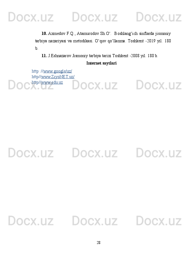 10. Axmedov F.Q., Atamurodov Sh.O‘.   Boshlang‘ich sinflarda jismoniy
tarbiya   nazariyasi   va   metodikasi.   O‘quv   qo‘llanma.   Toshkent   -2019   yil.   180
b.
11. J.Eshnazarov Jismoniy tarbiya tarixi  Toshkent -2008 yil.  180 b.
Internet  saytlari
http :// www.google/uz/
http// www.ZiyoNET.uz/
http// www.edu.uz
28 