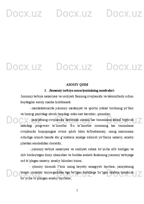 ASOSIY QISM
1. Jismoniy tarbiya nazariyasinining manbalari
Jismoniy tarbiya nazariyasi va usuliyati fanining rivojlanishi va takomillashi uchun
kuydagilar asosiy manba hisoblanadi:
-   mamlakatimizda   jismoniy   madaniyat   va   sportni   yuksal   tirishning   yo‘llari
va hozirgi payitdagi ahvoli haqidagi xuku mat karorlari, qonunlari;
- jamiyatning rivojlanishi davomida insonni  har tomonlama kamol toptirish
hakidagi   progressiv   ta’limotlar.   Bu   ta’limotlar   insonning   har   tomonlama
rivojlanishi   huquqinigina   ovoza   qilish   bilan   kifoyalanmay,   uning   mazmunini
ochishga   urinish  hamda   shu  g‘oyalarni   amalga  oshirish  yo‘llarini  nazariy,  amaliy
jihatdan asoslashdan iboratdir;
-   jismoniy   tarbiya   nazariyasi   va   usuliyati   sohasi   bo‘yicha   olib   borilgan   va
olib borilayotgan ilmiy izlanishlar va boshka aralash fanlarning jismoniy tarbiyaga
oid to‘plagan nazariy, amaliy bilimlari tizimi;
-   ijtimoiy   turmush   l^arzi   uning   hayotiy   amagiyoti   tajribasi,   jamiyatning
yuqori   jismoniy   tayyorgarlikka   ega   bo‘lgan   kishilarga   bo‘lgan   talabini   qondirish
bo‘yicha to‘plangan amaliy tajribalar;
5