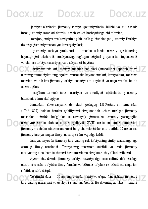 -jamiyat   a’zolarini   jismoniy   tarbiya   qonuniyatlarini   bilishi   va   shu   asosda
inson jismoniy kamoloti tizimini tuzish va uni boshqarishga oid bilimlar;
-mavjud jamiyat  ma’naviyatining bir  bo‘lagi  hisoblangan  jismoniy l^arbiya
tizimiga jismoniy madaniyat konsepsiyalari;
-   jismoniy   tarbiya   praktikasi   —   manba   sifatida   nazariy   qoidalarning
hayotiyligini   tekshiradi,   amaliyotdagi   tug‘ilgan   original   g‘oyalardan   foydalanadi
va ular esa tarbiya nazariyasi va usuliyati ni boyitadi;
-   arxiv   materiallari,   shaxsiy   kuzatish   natijalari   (kundaliklar,   sportchilar   va
ularning murabbiylarining rejalari, musobaka bayonnomalari, konspektlar, ma’ruza
matnlari   va   h.k.lar)   jismoniy   tarbiya   nazariyasini   boyitadi   va   unga   manba   bo‘lib
xizmat qiladi;
-   sog‘lom   turmush   tarzi   nazariyasi   va   amaliyoti   tajribalarining   nazariy
bilimlari, odam ekologiyasi .
Jumladan,   shvetsariyalik   demokrat   pedagog   I.G.Pestalotsii   tomonidan
(1746-1827)   bolalar   harakat   qobiliyatini   rivojlantirish   uchun   tuzilgan   jismoniy
mashklar   tizimida   bo‘g‘inlar   (sustavnaya)   gimnastika   umumiy   pedagogika
nazariyasi   ichida   alohida   o‘rinni   egallaydi.   XVIII   asrda   anatomlar   tomonidan
jismoniy mashklar «biomexanika»si bo‘yicha izlanishlar olib borildi, 19 asrda esa
jismoniy tarbiya haqida ilmiy- nazariy ishlar vujudga keldi.
Jamiyat hayotida jismoniy tarbiyaning roli tarbiyaning sinfiy xarakterga ega
ekanligi   ilmiy   asoslandi.   Tarbiyaning   mazmuni   ochildi   va   unda   jismoniy
tarbiyaning o‘rni hamda shaxsni har tomonlama rivojlantirish yo‘llari aniklandi.
Aynan   shu   davrda   jismoniy   tarbiya   nazariyasiga   asos   solindi   deb   hisobga
olinib, shu soha bo‘yicha ilmiy farazlar va bilimlar to‘planishi orkali mustaqil fan
sifatida ajralib chiqdi.
To‘rtinchi davr — 19 asrning oxiridan ilmiy va o‘quv fani sifatida jismoniy
tarbiyaning nazariyasi va usuliyati shakllana boradi. Bu davrning xarakterli tomoni
6