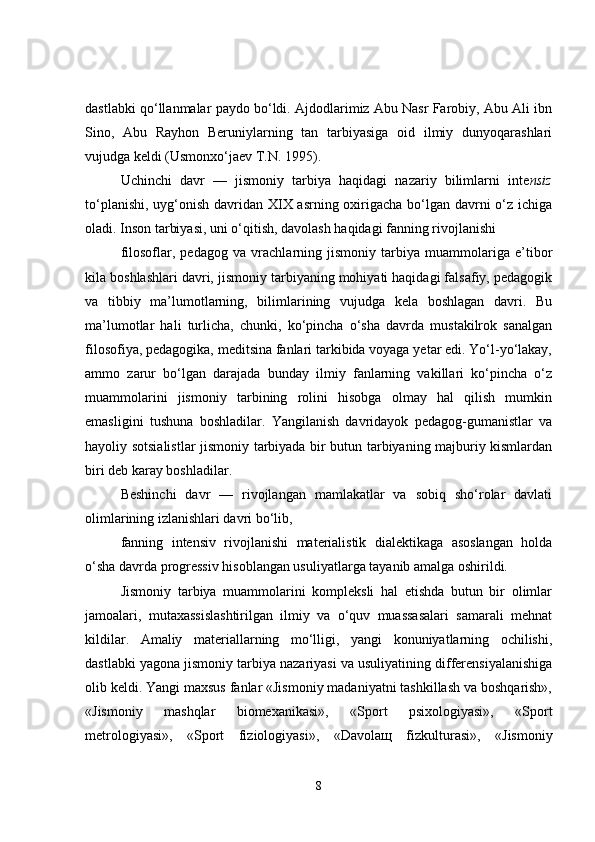 dastlabki qo‘llanmalar paydo bo‘ldi. Ajdodlarimiz Abu Nasr Farobiy, Abu Ali ibn
Sino,   Abu   Rayhon   Beruniylarning   tan   tarbiyasiga   oid   ilmiy   dunyoqarashlari
vujudga keldi (Usmonxo‘jaev T.N. 1995).
Uchinchi   davr   —   jismoniy   tarbiya   haqidagi   nazariy   bilimlarni   inte nsiz
to‘planishi, uyg‘onish davridan XIX asrning oxirigacha bo‘lgan davrni o‘z ichiga
oladi. Inson tarbiyasi, uni o‘qitish, davolash haqidagi fanning rivojlanishi
filosoflar,   pedagog   va   vrachlarning   jismoniy   tarbiya   muammolariga   e’tibor
kila boshlashlari davri, jismoniy tarbiyaning mohiyati haqidagi falsafiy, pedagogik
va   tibbiy   ma’lumotlarning,   bilimlarining   vujudga   kela   boshlagan   davri.   Bu
ma’lumotlar   hali   turlicha,   chunki,   ko‘pincha   o‘sha   davrda   mustakilrok   sanalgan
filosofiya, pedagogika, meditsina fanlari tarkibida voyaga yetar edi. Yo‘l-yo‘lakay,
ammo   zarur   bo‘lgan   darajada   bunday   ilmiy   fanlarning   vakillari   ko‘pincha   o‘z
muammolarini   jismoniy   tarbining   rolini   hisobga   olmay   hal   qilish   mumkin
emasligini   tushuna   boshladilar.   Yangilanish   davridayok   pedagog-gumanistlar   va
hayoliy sotsialistlar jismoniy tarbiyada bir butun tarbiyaning majburiy kismlardan
biri deb karay boshladilar.
Beshinchi   davr   —   rivojlangan   mamlakatlar   va   sobiq   sho‘rolar   davlati
olimlarining izlanishlari davri bo‘lib,
fanning   intensiv   rivojlanishi   materialistik   dialektikaga   asoslangan   holda
o‘sha davrda progressiv hisoblangan usuliyatlarga tayanib amalga oshirildi.
Jismoniy   tarbiya   muammolarini   kompleksli   hal   etishda   butun   bir   olimlar
jamoalari,   mutaxassislashtirilgan   ilmiy   va   o‘quv   muassasalari   samarali   mehnat
kildilar.   Amaliy   materiallarning   mo‘lligi,   yangi   konuniyatlarning   ochilishi,
dastlabki yagona jismoniy tarbiya nazariyasi va usuliyatining differensiyalanishiga
olib keldi. Yangi maxsus fanlar «Jismoniy madaniyatni tashkillash va boshqarish»,
«Jismoniy   mashqlar   biomexanikasi»,   «Sport   psixologiyasi»,   «Sport
metrologiyasi»,   «Sport   fiziologiyasi»,   «Davola щ   fizkulturasi»,   «Jismoniy
8