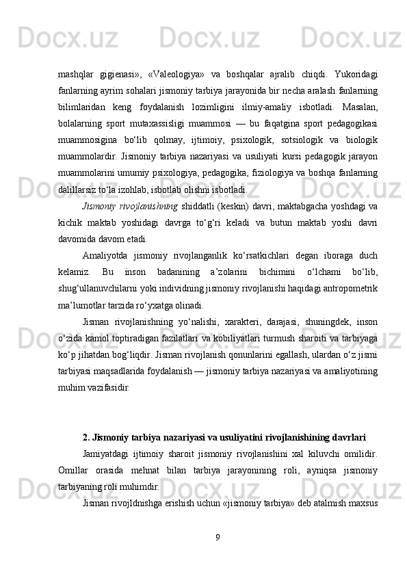 mashqlar   gigienasi»,   «Valeologiya»   va   boshqalar   ajralib   chiqdi.   Yukoridagi
fanlarning ayrim sohalari jismoniy tarbiya jarayonida bir necha aralash fanlarning
bilimlaridan   keng   foydalanish   lozimligini   ilmiy-amaliy   isbotladi.   Masalan,
bolalarning   sport   mutaxassisligi   muammosi   —   bu   faqatgina   sport   pedagogikasi
muammosigina   bo‘lib   qolmay,   ijtimoiy,   psixologik,   sotsiologik   va   biologik
muammolardir.   Jismoniy   tarbiya   nazariyasi   va   usuliyati   kursi   pedagogik   jarayon
muammolarini umumiy psixologiya, pedagogika, fiziologiya va boshqa fanlarning
dalillarsiz to‘la izohlab, isbotlab olishni isbotladi.
Jismoniy rivojlanishning   shiddatli (keskin) davri, maktabgacha yoshdagi  va
kichik   maktab   yoshidagi   davrga   to‘g‘ri   keladi   va   butun   maktab   yoshi   davri
davomida davom etadi .
Amaliyotda   jismoniy   rivojlanganlik   ko‘rsatkichlari   degan   iboraga   duch
kelamiz.   Bu   inson   badanining   a’zolarini   bichimini   o‘lchami   bo‘lib,
shug‘ullanuvchilarni yoki individning jismoniy rivojlanishi haqidagi antropometrik
ma’lumotlar tarzida ro‘yxatga olinadi.
Jisman   rivojlanishning   yo‘nalishi,   xarakteri,   darajasi,   shuningdek,   inson
o‘zida kamol toptiradigan fazilatlari va kobiliyatlari turmush sharoiti va tarbiyaga
ko‘p jihatdan bog‘liqdir. Jisman rivojlanish qonunlarini egallash, ulardan o‘z jismi
tarbiyasi maqsadlarida foydalanish — jismoniy tarbiya nazariyasi va amaliyotining
muhim vazifasidir.
2.   Jismoniy tarbiya nazariyasi va usuliyatini rivojlanishining davrlari
Jamiyatdagi   ijtimoiy   sharoit   jismoniy   rivojlanishini   xal   kiluvchi   omilidir.
Omillar   orasida   mehnat   bilan   tarbiya   jarayonining   roli,   ayniqsa   jismoniy
tarbiyaning roli muhimdir.
Jisman rivojldnishga erishish uchun «jismoniy tarbiya» deb atalmish maxsus
9