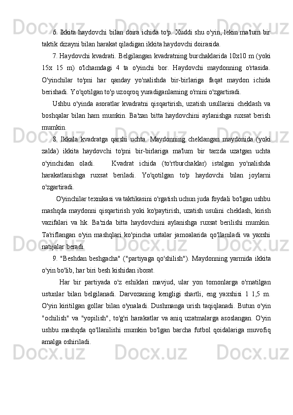 6. Ikkita haydovchi  bilan doira ichida to'p. Xuddi shu o'yin, lekin ma'lum bir
taktik dizayni bilan harakat qiladigan ikkita haydovchi doirasida.
7. Haydovchi kvadrati. Belgilangan kvadratning burchaklarida 10x10 m (yoki
15x   15   m)   o'lchamdagi   4   ta   o'yinchi   bor.   Haydovchi   maydonning   o'rtasida.
O'yinchilar   to'pni   har   qanday   yo'nalishda   bir-birlariga   faqat   maydon   ichida
berishadi. Yo'qotilgan to'p uzoqroq yuradiganlarning o'rnini o'zgartiradi.
Ushbu   o'yinda   asoratlar   kvadratni   qisqartirish,   uzatish   usullarini   cheklash   va
boshqalar   bilan   ham   mumkin.   Ba'zan   bitta   haydovchini   aylanishga   ruxsat   berish
mumkin.
8.   Ikkala   kvadratga   qarshi   uchta.   Maydonning   cheklangan   maydonida   (yoki
zalda)   ikkita   haydovchi   to'pni   bir-birlariga   ma'lum   bir   tarzda   uzatgan   uchta
o'yinchidan   oladi.       Kvadrat   ichida   (to'rtburchaklar)   istalgan   yo'nalishda
harakatlanishga   ruxsat   beriladi.   Yo'qotilgan   to'p   haydovchi   bilan   joylarni
o'zgartiradi.
  O'yinchilar texnikasi va taktikasini o'rgatish uchun juda foydali bo'lgan ushbu
mashqda   maydonni   qisqartirish   yoki  ko'paytirish,   uzatish  usulini   cheklash,   kirish
vazifalari   va   hk.   Ba'zida   bitta   haydovchini   aylanishga   ruxsat   berilishi   mumkin.
Ta'riflangan   o'yin   mashqlari   ko'pincha   ustalar   jamoalarida   qo'llaniladi   va   yaxshi
natijalar beradi.
9.   "Beshdan   beshgacha"   ("partiyaga   qo'shilish").   Maydonning   yarmida   ikkita
o'yin bo'lib, har biri besh kishidan iborat.
    Har   bir   partiyada   o'z   eshiklari   mavjud,   ular   yon   tomonlarga   o'rnatilgan
ustunlar   bilan   belgilanadi.   Darvozaning   kengligi   shartli,   eng   yaxshisi   1   1,5   m.
O'yin   kiritilgan   gollar   bilan   o'ynaladi.   Dushmanga   urish   taqiqlanadi.   Butun   o'yin
"ochilish"   va   "yopilish",   to'g'ri   harakatlar   va   aniq   uzatmalarga   asoslangan.   O'yin
ushbu   mashqda   qo'llanilishi   mumkin   bo'lgan   barcha   futbol   qoidalariga   muvofiq
amalga oshiriladi. 