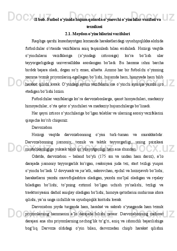 II bob. Futbol o’yinida hujum qatorda o’ynovchi o’yinchilar vazifasi va
texnikasi
2.1. Maydon o'yinchilarini vazifalari
Raqibga qarshi kurashayotgan komanda harakatlaridagi uyushqoqlikka alohida
futbolchilar   o‘rtasida   vazifalarni   aniq   taqsimlash   bilan   erishiladi.   Hozirgi   vaqtda
o‘yinchilarni   vazifalariga   (o‘yindagi   ixtisosiga)   ko‘ra   bo‘lish   ular
tayyorgarligidagi   universallikka   asoslangan   bo‘ladi.   Bu   hamma   ishni   barcha
birdek   bajara   oladi,   degan   so‘z   emas,   albatta.   Ammo   har   bir   futbolchi   o‘yinning
xamma texnik priyomlarini egallagan bo‘lishi, hujumda ham, himoyada ham bilib
harakat qilishi kerak. O‘yindagi ayrim vazifalarni esa o‘yinchi ayniqsa yaxshi ijro
etadigan bo‘lishi lozim.
Futbolchilar vazifalariga ko‘ra darvozabonlarga, qanot himyachilari, markaziy
himoyachilar, o‘rta qator o‘yinchilari va markaziy hujumchilarga bo‘linadi.
Har qaysi ixtisos o‘yinchilariga bo‘lgan talablar va ularning asosiy vazifalarini
qisqacha ko‘rib chiqamiz.
Darvozabon
Hozirgi   vaqtda   darvozabonning   o‘yini   turli-tuman   va   murakkabdir.
Darvozabonning   jismoniy,   texnik   va   taktik   tayyorgarligi,   uning   psixikasi
mustahkamligiga yuksak talab qo‘yilayotganligi ham ana shundan.
Odatda,   darvozabon   –   baland   bo‘yli   (175   sm   va   undan   ham   daroz),   a’lo
darajada   jismoniy   tayyorgarlik   ko‘rgan,   reaksiyasi   juda   tez,   start   tezligi   yuqori
o‘yinchi bo‘ladi. U dovyurak va jur’atli, sakrovchan, epchil va hozirjavob bo‘lishi;
harakatlarni   yaxshi   muvofiqlashtira   oladigan,   yaxshi   mo‘ljal   oladigan   va   rejalay
biladigan   bo‘lishi;   to‘pning   extimol   bo‘lgan   uchish   yo‘nalishi,   tezligi   va
traektoriyasini darhol aniqlay oladigan bo‘lishi; himoya qatorlarini mohirona idora
qilishi, ya’ni unga izchillik va uyushqoqlik kiritishi kerak.
Darvozabon   joyda   turganda   ham,   harakat   va   sakrab   o‘ynaganda   ham   texnik
priyomlarning   hammasini   a’lo   darajada   bilishi   zaraur.   Darvozabonning   mahorat
darajasi  ana   shu  priyomlarning  nechog‘lik  to‘g‘ri,  aniq  va   ishonchli  bajarilishiga
bog‘liq.   Darvoza   oldidagi   o‘yin   bilan,   darvozadan   chiqib   harakat   qilishni 