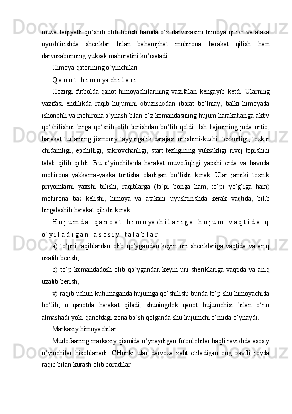 muvaffaqiyatli  qo‘shib olib borish hamda o‘z darvozasini  himoya qilish va ataka
uyushtirishda   sheriklar   bilan   bahamjihat   mohirona   harakat   qilish   ham
darvozabonning yuksak mahoratini ko‘rsatadi.
Himoya qatorining o‘yinchilari
Q a n o t   h i m o ya ch i l a r i
Hozirgi  futbolda  qanot  himoyachilarining  vazifalari  kengayib   ketdi.  Ularning
vazifasi   endilikda   raqib   hujumini   «buzish»dan   iborat   bo‘lmay,   balki   himoyada
ishonchli va mohirona o‘ynash bilan o‘z komandasining hujum harakatlariga aktiv
qo‘shilishni   birga   qo‘shib   olib   borishdan   bo‘lib   qoldi.   Ish   hajmining   juda   ortib,
harakat turlarning jismoniy tayyorgalik darajasi  ortishini-kuchi, tezkorligi, tezkor
chidamligi,   epchilligi,   sakrovchanligi,   start   tezligining   yuksakligi   rivoj   topishini
talab   qilib   qoldi.   Bu   o‘yinchilarda   harakat   muvofiqligi   yaxshi   erda   va   havoda
mohirona   yakkama-yakka   tortisha   oladigan   bo‘lishi   kerak.   Ular   jamiki   texnik
priyomlarni   yaxshi   bilishi,   raqiblarga   (to‘pi   boriga   ham,   to‘pi   yo‘g‘iga   ham)
mohirona   bas   kelishi,   himoya   va   atakani   uyushtirishda   kerak   vaqtida,   bilib
birgalashib harakat qilishi kerak.
H u j u m d a   q a n o a t   h i m o ya ch i l a r i g a   h u j u m   v a q t i d a   q
o‘ y i l a d i g a n   a s o s i y   t a l a b l a r
a)   to‘pni   raqiblardan   olib   qo‘ygandan   keyin   uni   sheriklariga   vaqtida   va   aniq
uzatib berish;
b)  to‘p  komandadosh   olib  qo‘ygandan  keyin  uni  sheriklariga  vaqtida  va   aniq
uzatib berish;
v) raqib uchun kutilmaganda hujumga qo‘shilish; bunda to‘p shu himoyachida
bo‘lib,   u   qanotda   harakat   qiladi,   shuningdek   qanot   hujumchisi   bilan   o‘rin
almashadi yoki qanotdagi zona bo‘sh qolganda shu hujumchi o‘rnida o‘ynaydi.
Markaziy himoyachilar
Mudofaaning markaziy qismida o‘ynaydigan futbolchilar haqli ravishda asosiy
o‘yinchilar   hisoblanadi.   CHunki   ular   darvoza   zabt   etiladigan   eng   xavfli   joyda
raqib bilan kurash olib boradilar. 