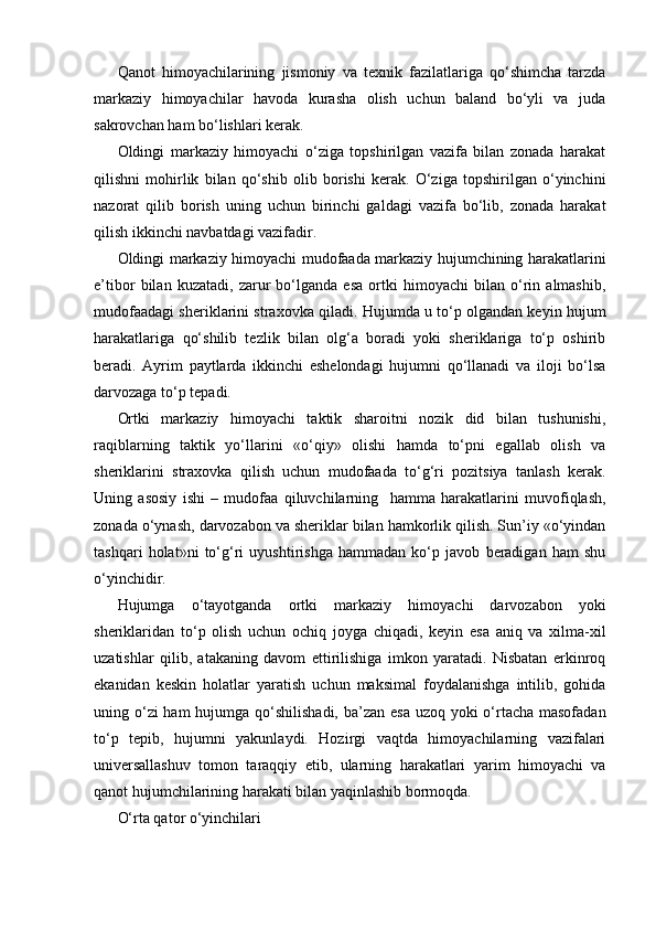 Qanot   himoyachilarining   jismoniy   va   texnik   fazilatlariga   qo‘shimcha   tarzda
markaziy   himoyachilar   havoda   kurasha   olish   uchun   baland   bo‘yli   va   juda
sakrovchan ham bo‘lishlari kerak.
Oldingi   markaziy   himoyachi   o‘ziga   topshirilgan   vazifa   bilan   zonada   harakat
qilishni   mohirlik   bilan   qo‘shib   olib   borishi   kerak.   O‘ziga   topshirilgan   o‘yinchini
nazorat   qilib   borish   uning   uchun   birinchi   galdagi   vazifa   bo‘lib,   zonada   harakat
qilish ikkinchi navbatdagi vazifadir.
Oldingi markaziy himoyachi mudofaada markaziy hujumchining harakatlarini
e’tibor   bilan   kuzatadi,   zarur   bo‘lganda   esa   ortki   himoyachi   bilan   o‘rin   almashib,
mudofaadagi sheriklarini straxovka qiladi. Hujumda u to‘p olgandan keyin hujum
harakatlariga   qo‘shilib   tezlik   bilan   olg‘a   boradi   yoki   sheriklariga   to‘p   oshirib
beradi.   Ayrim   paytlarda   ikkinchi   eshelondagi   hujumni   qo‘llanadi   va   iloji   bo‘lsa
darvozaga to‘p tepadi.
Ortki   markaziy   himoyachi   taktik   sharoitni   nozik   did   bilan   tushunishi,
raqiblarning   taktik   yo‘llarini   «o‘qiy»   olishi   hamda   to‘pni   egallab   olish   va
sheriklarini   straxovka   qilish   uchun   mudofaada   to‘g‘ri   pozitsiya   tanlash   kerak.
Uning   asosiy   ishi   –   mudofaa   qiluvchilarning     hamma   harakatlarini   muvofiqlash,
zonada o‘ynash, darvozabon va sheriklar bilan hamkorlik qilish. Sun’iy «o‘yindan
tashqari   holat»ni   to‘g‘ri   uyushtirishga   hammadan   ko‘p   javob   beradigan   ham   shu
o‘yinchidir.
Hujumga   o‘tayotganda   ortki   markaziy   himoyachi   darvozabon   yoki
sheriklaridan   to‘p   olish   uchun   ochiq   joyga   chiqadi,   keyin   esa   aniq   va   xilma-xil
uzatishlar   qilib,   atakaning   davom   ettirilishiga   imkon   yaratadi.   Nisbatan   erkinroq
ekanidan   keskin   holatlar   yaratish   uchun   maksimal   foydalanishga   intilib,   gohida
uning o‘zi ham  hujumga qo‘shilishadi, ba’zan esa uzoq yoki o‘rtacha masofadan
to‘p   tepib,   hujumni   yakunlaydi.   Hozirgi   vaqtda   himoyachilarning   vazifalari
universallashuv   tomon   taraqqiy   etib,   ularning   harakatlari   yarim   himoyachi   va
qanot hujumchilarining harakati bilan yaqinlashib bormoqda. 
O‘rta qator o‘yinchilari