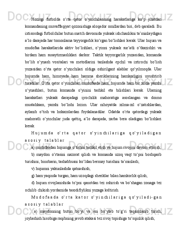 Hozirgi   futbolda   o‘rta   qator   o‘yinchilarining   harakatlariga   ko‘p   jihatdan
komandaning muvaffaqiyat qozonishiga aloqador omillardan biri, deb qaraladi. Bu
ixtisosdagi futbolchilar butun match davomida yuksak ishchanlikni ta’minlaydigan
a’lo darajada har tomonlama tayyorgarlik ko‘rgan bo‘lishlari kerak. Ular hujum va
mudofaa   harakatlarida   aktiv   bo‘lishlari,   o‘yinni   yuksak   sur’atli   o‘tkazishlri   va
birdam   ham   susaytirmasliklari   darkor.   Taktik   tayyorgarlik   yuzasidan,   komanda
bo‘lib   o‘ynash   vositalari   va   metodlarini   tanlashda   epchil   va   ixtirochi   bo‘lish
yuzasidan   o‘rta   qator   o‘yinchilari   oldiga   oshirilgant   alablar   qo‘yilmoqda.   Ular
hujumda   ham,   himoyada   ham   hamma   sheriklarining   hamkorligini   uyushtirib
turadilar. O‘rta qator o‘yinchilari mudofaada ham, hujumda ham bir xilda yaxshi
o‘ynashlari,   butun   komanda   o‘yinini   tashkil   eta   bilishlari   kerak.   Ularning
harakatlari   yuksak   darajadagi   ijrochilik   mahoratiga   asoslangan   va   doimo
mustahkam,   yaxshi   bo‘lishi   lozim.   Ular   nihoyatda   xilma-xil   o‘zatishlardan,
aylanib   o‘tish   va   hokazolardan   foydalanadilar.   Odatda   o‘rta   qatordagi   yuksak
mahoratli   o‘yinchilar   juda   qattiq,   a’lo   darajada,   zarba   bera   oladigan   bo‘lishlari
kerak.
H u j u m d a    o‘ r t a    q a t o r    o‘ y i n ch i l a r i g a    q o‘ y i l a d i g a n
a s o s i y    t a l a b l a r 
a) mudofaadan hujumga o‘tishni tashkil etish va hujum rivojini davom ettirish;
b)   maydon   o‘rtasini   nazorat   qilish   va   komanda   uzoq   vaqt   to‘pni   boshqarib
turishini, binobarin, tashabbusni ko‘ldan bermay turishini ta’minlash;
v) hujumni yakunlashda qatnashish;
g) ham yaqinda turgan, ham uzoqdagi sheriklar bilan hamkorlik qilish;
d) hujum rivojlanishida to‘pni qanotdan tez oshirish va bo‘shagan zonaga tez
ochilib chikish yordamida tasodifiylikni yuzaga keltirish.
M u d o f a a d a   o‘ r t a   k a t o r   o‘ y i n ch i l a r i g a   q o‘ y i l a d i- g a n
a s o s i y   t a l a b l a r  
  a)   maydonning   butun   bo‘yi   va   eni   bo‘ylab   to‘g‘ri   taqsimlanib   turish,
joylashish hisobiga raqibning javob atakasi tez rivoj topishiga to‘sqinlik qilish;