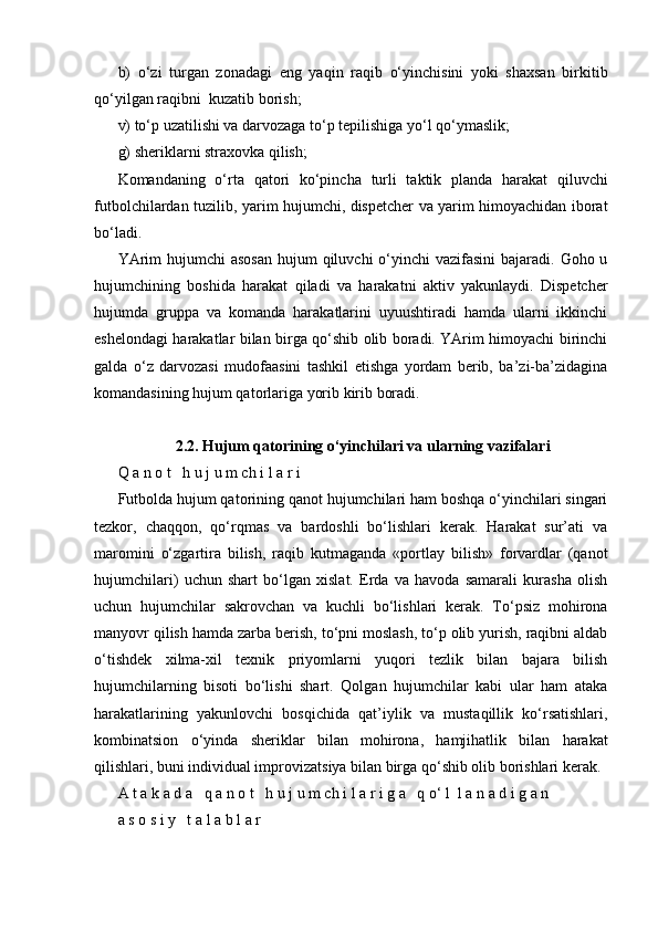 b)   o‘zi   turgan   zonadagi   eng   yaqin   raqib   o‘yinchisini   yoki   shaxsan   birkitib
qo‘yilgan raqibni  kuzatib borish;
v) to‘p uzatilishi va darvozaga to‘p tepilishiga yo‘l qo‘ymaslik;
g) sheriklarni straxovka qilish;
Komandaning   o‘rta   qatori   ko‘pincha   turli   taktik   planda   harakat   qiluvchi
futbolchilardan tuzilib, yarim hujumchi, dispetcher va yarim himoyachidan iborat
bo‘ladi.
YArim  hujumchi  asosan  hujum  qiluvchi  o‘yinchi  vazifasini  bajaradi. Goho u
hujumchining   boshida   harakat   qiladi   va   harakatni   aktiv   yakunlaydi.   Dispetcher
hujumda   gruppa   va   komanda   harakatlarini   uyuushtiradi   hamda   ularni   ikkinchi
eshelondagi harakatlar bilan birga qo‘shib olib boradi. YArim himoyachi birinchi
galda   o‘z   darvozasi   mudofaasini   tashkil   etishga   yordam   berib,   ba’zi-ba’zidagina
komandasining hujum qatorlariga yorib kirib boradi.
2.2. Hujum qatorining o‘yinchilari va ularning vazifalari
Q a n o t   h u j u m ch i l a r i
Futbolda hujum qatorining qanot hujumchilari ham boshqa o‘yinchilari singari
tezkor,   chaqqon,   qo‘rqmas   va   bardoshli   bo‘lishlari   kerak.   Harakat   sur’ati   va
maromini   o‘zgartira   bilish,   raqib   kutmaganda   «portlay   bilish»   forvardlar   (qanot
hujumchilari)   uchun   shart   bo‘lgan   xislat.   Erda   va   havoda   samarali   kurasha   olish
uchun   hujumchilar   sakrovchan   va   kuchli   bo‘lishlari   kerak.   To‘psiz   mohirona
manyovr qilish hamda zarba berish, to‘pni moslash, to‘p olib yurish, raqibni aldab
o‘tishdek   xilma-xil   texnik   priyomlarni   yuqori   tezlik   bilan   bajara   bilish
hujumchilarning   bisoti   bo‘lishi   shart.   Qolgan   hujumchilar   kabi   ular   ham   ataka
harakatlarining   yakunlovchi   bosqichida   qat’iylik   va   mustaqillik   ko‘rsatishlari,
kombinatsion   o‘yinda   sheriklar   bilan   mohirona,   hamjihatlik   bilan   harakat
qilishlari, buni individual improvizatsiya bilan birga qo‘shib olib borishlari kerak.
A t a k a d a   q a n o t   h u j u m ch i l a r i g a   q o‘ l  l a n a d i g a n   
a s o s i y   t a l a b l a r   