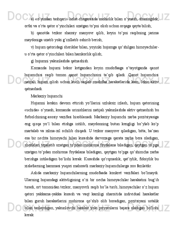 a) «o‘yindan tashqari» holat  chegarasida  mohirlik bilan o‘ynash, shuningdek,
ortki va o‘rta qator o‘yinchilari uzatgan to‘pni olish uchun orqaga qayta bilish;
b)   qanotda   tezkor   shaxsiy   manyovr   qilib,   keyin   to‘pni   raqibning   jarima
maydoniga uzatib yoki g‘izillatib oshirib berish; 
v) hujum qatoridagi sheriklar bilan, yoyinki hujumga qo‘shilgan himoyachilar-
u o‘rta qator o‘yinchilari bilan hamkorlik qilish;
g) hujumni yakunlashda qatnashish.
Komanda   hujumi   bekor   ketgandan   keyin   mudofaaga   o‘tayotganda   qanot
hujumchisi   raqib   tomon   qanot   hujumchisini   ta’qib   qiladi.   Qanot   hujumchisi
natijali   hujum   qilish   uchun   kuch   saqlab   mudofaa   harakatlarida   kam,   lekin   aktiv
qatnashadi.
Markaziy hujumchi
Hujumni   keskin   davom   ettirish   yo‘llarini   uzluksiz   izlash,   hujum   qatorining
«uchida» o‘ynash, komanda urinishlarini natijali yakunlashda aktiv qatnashish bu
futbolchining asosiy vazifasi  hisoblanadi. Markaziy hujumchi zarba pozitsiyasiga
eng   qisqa   yo‘l   bilan   etishga   intilib,   maydonning   butun   kengligi   bo‘ylab   ko‘p
martalab   va   xilma-xil   ochilib   chiqadi.   U   tezkor   manyovr   qiladigan,   bitta,   ba’zan
esa   bir   nechta   himoyachi   bilan   kurashda   darvozaga   qarata   zarba   bera   oladigan,
sheriklari tepalatib uzatgan to‘pdan mohirona foydalana biladigan, qaytgan to‘pga
uzatgan to‘pdan mohirona foydalana biladigan, qaytgan to‘pga qo‘shimcha zarba
berishga   intiladigan   bo‘lishi   kerak.   Kurashda   qo‘rqmaslik,   qat’iylik,   fidoiylik   bu
xislatlarning hammasi yuqori mahoratli markaziy hujumchilarga xos fazilatdir.
Aslida   markaziy   hujumchilarning   mudofaada   konkret   vazifalari   bo‘lmaydi.
Ularning   hujumdagi   aktivligining   o‘zi   bir   necha   himoyachilar   harakatini   bug‘ib
turadi, ort tomonidan tezkor, manyovrli raqib bo‘la turib, himoyachilar o‘z hujum
qatori   yakkama-yakka   kurash   va   vaqt   kamligi   sharoitida   individual   harakatlar
bilan   guruh   harakatlarini   mohirona   qo‘shib   olib   boradigan,   pozitsiyani   ustalik
bilan   tanlaydigan,   yakunlovchi   harakat   yoki   priyomlarni   bajara   oladigan   bo‘lishi
kerak.
