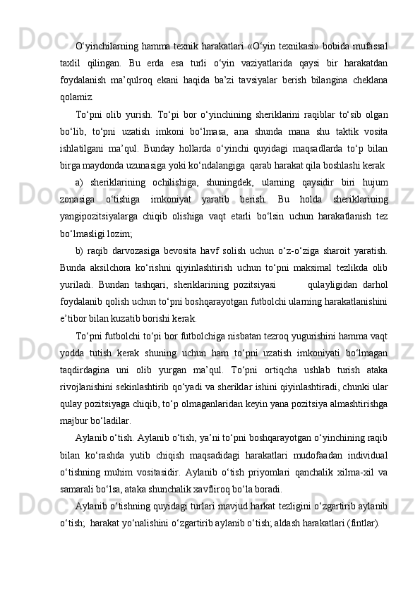 O‘yinchilarning hamma texnik harakatlari «O‘yin texnikasi» bobida mufassal
taxlil   qilingan.   Bu   erda   esa   turli   o‘yin   vaziyatlarida   qaysi   bir   harakatdan
foydalanish   ma’qulroq   ekani   haqida   ba’zi   tavsiyalar   berish   bilangina   cheklana
qolamiz.
To‘pni   olib   yurish.   To‘pi   bor   o‘yinchining   sheriklarini   raqiblar   to‘sib   olgan
bo‘lib,   to‘pni   uzatish   imkoni   bo‘lmasa,   ana   shunda   mana   shu   taktik   vosita
ishlatilgani   ma’qul.   Bunday   hollarda   o‘yinchi   quyidagi   maqsadlarda   to‘p   bilan
birga maydonda uzunasiga yoki ko‘ndalangiga  qarab harakat qila boshlashi kerak
a)   sheriklarining   ochilishiga,   shuningdek,   ularning   qaysidir   biri   hujum
zonasiga   o‘tishiga   imkoniyat   yaratib   berish.   Bu   holda   sheriklarining
yangipozitsiyalarga   chiqib   olishiga   vaqt   etarli   bo‘lsin   uchun   harakatlanish   tez
bo‘lmasligi lozim;
b)   raqib   darvozasiga   bevosita   havf   solish   uchun   o‘z-o‘ziga   sharoit   yaratish.
Bunda   aksilchora   ko‘rishni   qiyinlashtirish   uchun   to‘pni   maksimal   tezlikda   olib
yuriladi.   Bundan   tashqari,   sheriklarining   pozitsiyasi             qulayligidan   darhol
foydalanib qolish uchun to‘pni boshqarayotgan futbolchi ularning harakatlanishini
e’tibor bilan kuzatib borishi kerak.
To‘pni futbolchi to‘pi bor futbolchiga nisbatan tezroq yugurishini hamma vaqt
yodda   tutish   kerak   shuning   uchun   ham   to‘pni   uzatish   imkoniyati   bo‘lmagan
taqdirdagina   uni   olib   yurgan   ma’qul.   To‘pni   ortiqcha   ushlab   turish   ataka
rivojlanishini sekinlashtirib qo‘yadi va sheriklar ishini qiyinlashtiradi, chunki ular
qulay pozitsiyaga chiqib, to‘p olmaganlaridan keyin yana pozitsiya almashtirishga
majbur bo‘ladilar.
Aylanib o‘tish. Aylanib o‘tish, ya’ni to‘pni boshqarayotgan o‘yinchining raqib
bilan   ko‘rashda   yutib   chiqish   maqsadidagi   harakatlari   mudofaadan   individual
o‘tishning   muhim   vositasidir.   Aylanib   o‘tish   priyomlari   qanchalik   xilma-xil   va
samarali bo‘lsa, ataka shunchalik xavfliroq bo‘la boradi.
Aylanib o‘tishning quyidagi turlari mavjud harkat tezligini o‘zgartirib aylanib
o‘tish;  harakat yo‘nalishini o‘zgartirib aylanib o‘tish; aldash harakatlari (fintlar).