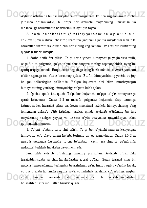 Aylanib o‘tishning bu turi maydonda uzunasiga ham, ko‘ndalangiga ham to‘p olib
yurishda   qo‘llaniladiki,   bu   to‘pi   bor   o‘yinchi   maydonning   uzunasiga   va
dioganaliga harakatlanib borayotganida ayniqsa foydali.
A l d a sh   h a r a k a t l a r i  (f i n t l a r)  yo r d a m i d a   a y l a n i b   o‘ t i
sh - o‘yin joyi nisbatan chog‘roq sharoitda (raqibning jarima maydonidagi va h.k.
harakatlar  sharoitida)  kurash olib borishning eng samarali  vositasidir. Fintlarning
quyidagi turlari mavjud;
1.   Zarba   berib   fint   qilish.   To‘pi   bor   o‘yinchi   himoyachiga   yaqinlasha   turib,
unga 3-4 m qolganda, go‘yo to‘pni shundoqqina raqibga tepmoqchidek, oyog‘ini
qattiq   orqaga   tortadi.   Raqib   zarba   tegishiga   chog‘lanib   odatda,   o‘yinchi   yonidan
o‘tib ketganiga tez e’tibor berolmay qoladi. Bu fint himoyachining yonida bu joy
bo‘lgan   hollardagina   qo‘llanida.   Yo‘qsa   hujumchi   o‘zi   bilan   kurashayotgan
himoyachining yonidagi himoyachiga ro‘para kelib qoladi. 
2.   Qochib   qolib   fint   qilish.   To‘pi   bor   hujumchi   to‘ppa   to‘g‘ri   himoyachiga
qarab   ketaveradi.   Orada   2-3   m   masofa   qolganida   hujumchi   chap   tomonga
ketmoqchidek   hxarakat   qiladi-da,   keyin   maksimal   tezlikda   himoyachining   o‘ng
tomonidan   aylanib   o‘tib   ketishga   harakat   qiladi.   Aylanib   o‘tishning   bu   turi
maydonning   istalgan   joyida   va   turlicha   o‘yin   vaziyatida   muvaffaqiyat   bilan
qo‘llanilishi mumkin.
3.   To‘pni   to‘xtatib   turib   fint   qilish.   To‘pi   bor   o‘yinchi   izma-iz   kelayotgan
himoyachi   etib   olayotganini   ko‘rib,   tezligini   bir   oz   kamaytiradi.   Orada   1,5-2   m
masofa   qolganda   hujumchi   to‘pni   to‘xtatadi,   keyin   esa   ilgarigi   yo‘nalishda
maksimal tezlikda harakatni davom ettiradi.
Fint   qilib   aylanib   o‘tishning   umumiy   prinsiplari.   Aylanib   o‘tish   ikki
harakatdan-soxta   va   chin   harakatlardan   iborat   bo‘ladi.   Soxta   harakat   «har   bir
mazkur himoyachining tezligida» bajarilishini, ya’ni fintni raqib «ko‘rish» kerak,
yo‘qsa   u   soxta   hujumchi   raqibni   soxta   yo‘nalishda   qarshilik   ko‘rsatishga   majbur
etishni,   binobarin,   aylanib   o‘tishni   davom   ettirish   uchun   kerakli   yo‘nalishni
bo‘shatib olishni mo‘ljallab harakat qiladi. 