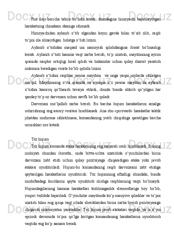 Fint   iloji   boricha   tabiiy   bo‘lishi   kerak,   shundagina   himoyachi   bajarilayotgan
harakatning chinakam ekaniga ishonadi.
Himoyachidan   aylanib   o‘tib   olgandan   keyin   gavda   bilan   to‘sib   olib,   raqib
to‘pni ola olmaydigan  holatga o‘tish lozim.
Aylanib   o‘tishdan   maqsad   uni   namoyish   qilishdangina   iborat   bo‘lmasligi
kerak.   Aylanib   o‘tish   hamma   vaqt   zarba   berish,   to‘p   uzatish,   maydonning   ayrim
qismida   miqdor   ortiqligi   hosil   qilish   va   hokazolar   uchun   qulay   sharoit   yaratish
imkonini beradigan vosita bo‘lib qolishi lozim.
Aylanib   o‘tishni   raqiblar   jarima   maydoni     va   unga   yaqin   joylarda   ishlatgan
ma’qul.   Maydonning   o‘rta   qismida   va   ayniqsa   o‘z   jarima   maydon   ila   aylanib
o‘tishni   kamroq   qo‘llanish   tavsiya   etiladi,   chunki   bunda   oldirib   qo‘yilgan   har
qanday to‘p uz darvozasi uchun xavfli bo‘lib qoladi.
Darvozani   mo‘ljallab   zarba   berish.   Bu   barcha   hujum   harakatlarini   amalga
oshirishning eng asosiy vositasi hisoblanadi. Ana shu «pirovard» harakatlar taktik
jihatdan   mohirona   ishlatilmasa,   komandaning   yutib   chiqishiga   qaratilgan   barcha
urinishlari zoe ketadi.
Tez hujum    
Tez hujum komanda ataka harakatining eng samarali usuli hisoblanadi. Buning
mohiyati   shundan   iboratki,   unda   bittta-uchta   uzatishda   o‘yinchilardan   birini
darvozani   zabt   etish   uchun   qulay   pozitsiyaga   chiqaradigan   ataka   yoki   javob
atakasi   uyushtiriladi.   Hujum-bu   komandaning   raqib   darvozasini   zabt   etishga
qaytarilgan   harakatlarini   uyushtirish.   Tez   hujumning   afzalligi   shundaki,   bunda
mudofaadagi   kuchlarini   qayta   uyushtirib   olishga   raqiblarning   vaqti   bo‘lmaydi.
Hujumdagilarning   hamma   harakatlari   kutilmaganlik   elementlariga   boy   bo‘lib,
yuqori tezlikda bajariladi. O‘yinchilar maydonda ko‘p manyovr qiladilar va to‘pni
uzatish bilan eng qisqa vaqt  ichida sheriklaridan birini zarba berish pozitsiyasiga
chiqarish imkoniyatini yaratadilar. Tez hujum javob atakalari vaqtida, ya’ni o‘yin
epizodi   davomida   to‘pni   qo‘lga   kiritgan   komandaning   harakatlarini   uyushtirish
vaqtida eng ko‘p samara beradi.