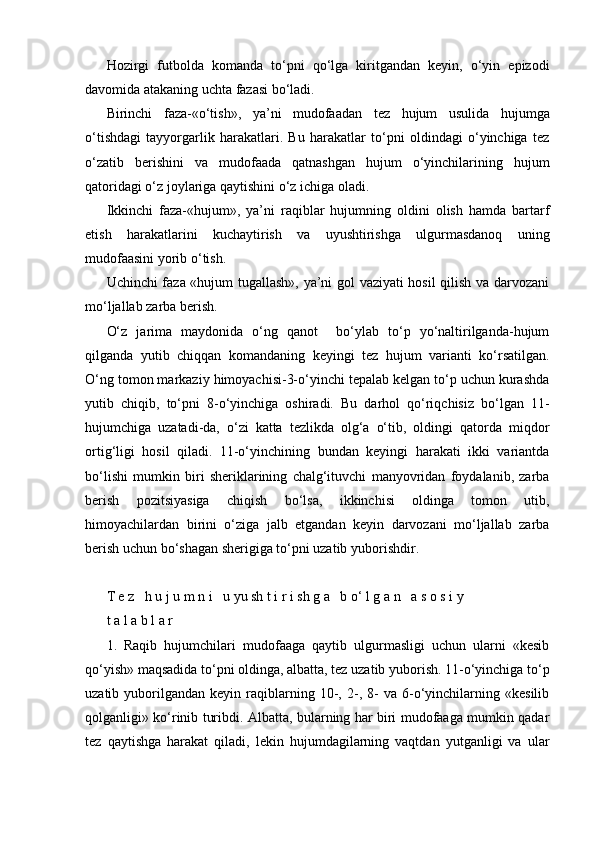 Hozirgi   futbolda   komanda   to‘pni   qo‘lga   kiritgandan   keyin,   o‘yin   epizodi
davomida atakaning uchta fazasi bo‘ladi.
Birinchi   faza-«o‘tish»,   ya’ni   mudofaadan   tez   hujum   usulida   hujumga
o‘tishdagi   tayyorgarlik   harakatlari.   Bu   harakatlar   to‘pni   oldindagi   o‘yinchiga   tez
o‘zatib   berishini   va   mudofaada   qatnashgan   hujum   o‘yinchilarining   hujum
qatoridagi o‘z joylariga qaytishini o‘z ichiga oladi.
Ikkinchi   faza-«hujum»,   ya’ni   raqiblar   hujumning   oldini   olish   hamda   bartarf
etish   harakatlarini   kuchaytirish   va   uyushtirishga   ulgurmasdanoq   uning
mudofaasini yorib o‘tish.
Uchinchi faza «hujum tugallash», ya’ni gol vaziyati hosil  qilish va darvozani
mo‘ljallab zarba berish.
O‘z   jarima   maydonida   o‘ng   qanot     bo‘ylab   to‘p   yo‘naltirilganda-hujum
qilganda   yutib   chiqqan   komandaning   keyingi   tez   hujum   varianti   ko‘rsatilgan.
O‘ng tomon markaziy himoyachisi-3-o‘yinchi tepalab kelgan to‘p uchun kurashda
yutib   chiqib,   to‘pni   8-o‘yinchiga   oshiradi.   Bu   darhol   qo‘riqchisiz   bo‘lgan   11-
hujumchiga   uzatadi-da,   o‘zi   katta   tezlikda   olg‘a   o‘tib,   oldingi   qatorda   miqdor
ortig‘ligi   hosil   qiladi.   11-o‘yinchining   bundan   keyingi   harakati   ikki   variantda
bo‘lishi   mumkin   biri   sheriklarining   chalg‘ituvchi   manyovridan   foydalanib,   zarba
berish   pozitsiyasiga   chiqish   bo‘lsa,   ikkinchisi   oldinga   tomon   utib,
himoyachilardan   birini   o‘ziga   jalb   etgandan   keyin   darvozani   mo‘ljallab   zarba
berish uchun bo‘shagan sherigiga to‘pni uzatib yuborishdir.
T e z   h u j u m n i   u yu sh t i r i sh g a   b o‘ l g a n   a s o s i y
t a l a b l a r
1.   Raqib   hujumchilari   mudofaaga   qaytib   ulgurmasligi   uchun   ularni   «kesib
qo‘yish» maqsadida to‘pni oldinga, albatta, tez uzatib yuborish. 11-o‘yinchiga to‘p
uzatib  yuborilgandan   keyin  raqiblarning  10-,  2-,  8-   va   6-o‘yinchilarning  «kesilib
qolganligi» ko‘rinib turibdi. Albatta, bularning har biri mudofaaga mumkin qadar
tez   qaytishga   harakat   qiladi,   lekin   hujumdagilarning   vaqtdan   yutganligi   va   ular 