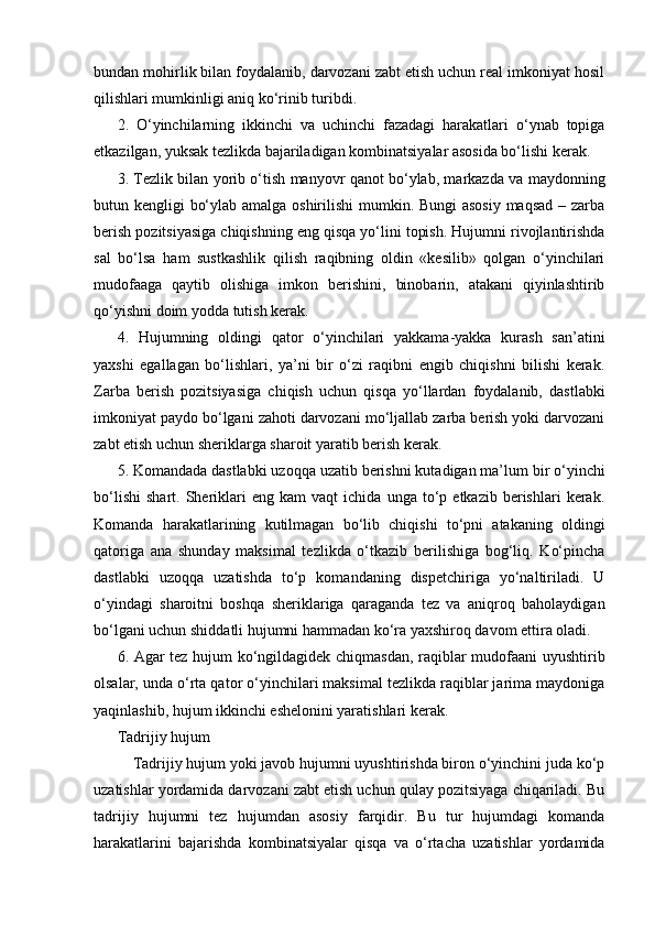 bundan mohirlik bilan foydalanib, darvozani zabt etish uchun real imkoniyat hosil
qilishlari mumkinligi aniq ko‘rinib turibdi.
2.   O‘yinchilarning   ikkinchi   va   uchinchi   fazadagi   harakatlari   o‘ynab   topiga
etkazilgan, yuksak tezlikda bajariladigan kombinatsiyalar asosida bo‘lishi kerak.
3. Tezlik bilan yorib o‘tish manyovr qanot bo‘ylab, markazda va maydonning
butun kengligi bo‘ylab amalga oshirilishi  mumkin. Bungi asosiy maqsad – zarba
berish pozitsiyasiga chiqishning eng qisqa yo‘lini topish. Hujumni rivojlantirishda
sal   bo‘lsa   ham   sustkashlik   qilish   raqibning   oldin   «kesilib»   qolgan   o‘yinchilari
mudofaaga   qaytib   olishiga   imkon   berishini,   binobarin,   atakani   qiyinlashtirib
qo‘yishni doim yodda tutish kerak.
4.   Hujumning   oldingi   qator   o‘yinchilari   yakkama-yakka   kurash   san’atini
yaxshi   egallagan   bo‘lishlari,   ya’ni   bir   o‘zi   raqibni   engib   chiqishni   bilishi   kerak.
Zarba   berish   pozitsiyasiga   chiqish   uchun   qisqa   yo‘llardan   foydalanib,   dastlabki
imkoniyat paydo bo‘lgani zahoti darvozani mo‘ljallab zarba berish yoki darvozani
zabt etish uchun sheriklarga sharoit yaratib berish kerak.
5. Komandada dastlabki uzoqqa uzatib berishni kutadigan ma’lum bir o‘yinchi
bo‘lishi   shart.   Sheriklari   eng   kam   vaqt   ichida   unga   to‘p   etkazib  berishlari   kerak.
Komanda   harakatlarining   kutilmagan   bo‘lib   chiqishi   to‘pni   atakaning   oldingi
qatoriga   ana   shunday   maksimal   tezlikda   o‘tkazib   berilishiga   bog‘liq.   Ko‘pincha
dastlabki   uzoqqa   uzatishda   to‘p   komandaning   dispetchiriga   yo‘naltiriladi.   U
o‘yindagi   sharoitni   boshqa   sheriklariga   qaraganda   tez   va   aniqroq   baholaydigan
bo‘lgani uchun shiddatli hujumni hammadan ko‘ra yaxshiroq davom ettira oladi.
6. Agar tez hujum ko‘ngildagidek chiqmasdan, raqiblar mudofaani uyushtirib
olsalar, unda o‘rta qator o‘yinchilari maksimal tezlikda raqiblar jarima maydoniga
yaqinlashib, hujum ikkinchi eshelonini yaratishlari kerak.
Tadrijiy hujum
Tadrijiy hujum yoki javob hujumni uyushtirishda biron o‘yinchini juda ko‘p
uzatishlar yordamida darvozani zabt etish uchun qulay pozitsiyaga chiqariladi. Bu
tadrijiy   hujumni   tez   hujumdan   asosiy   farqidir.   Bu   tur   hujumdagi   komanda
harakatlarini   bajarishda   kombinatsiyalar   qisqa   va   o‘rtacha   uzatishlar   yordamida 