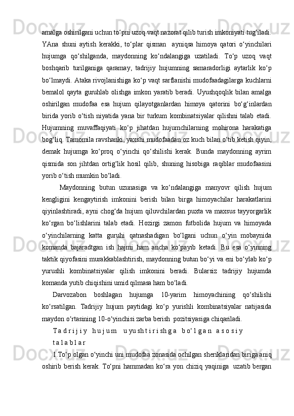 amalga oshirilgani uchun to‘pni uzoq vaqt nazorat qilib turish imkoniyati tug‘iladi.
YAna   shuni   aytish   kerakki,   to‘plar   qisman     ayniqsa   himoya   qatori   o‘yinchilari
hujumga   qo‘shilganda,   maydonning   ko‘ndalangiga   uzatiladi.   To‘p   uzoq   vaqt
boshqarib   turilganiga   qaramay,   tadrijiy   hujumning   samaradorligi   aytarlik   ko‘p
bo‘lmaydi. Ataka rivojlanishiga ko‘p vaqt sarflanishi mudofaadagilarga kuchlarni
bemalol   qayta  guruhlab  olishga  imkon  yaratib  beradi.  Uyushqoqlik  bilan  amalga
oshirilgan   mudofaa   esa   hujum   qilayotganlardan   himoya   qatorini   bo‘g‘inlardan
birida   yorib   o‘tish   niyatida   yana   bir   turkum   kombinatsiyalar   qilishni   talab   etadi.
Hujumning   muvaffaqiyati   ko‘p   jihatdan   hujumchilarning   mohirona   harakatiga
bog‘liq. Tamomila ravshanki, yaxshi mudofaadan oz kuch bilan o‘tib ketish qiyin,
demak   hujumga   ko‘proq   o‘yinchi   qo‘shilishi   kerak.   Bunda   maydonning   ayrim
qismida   son   jihtdan   ortig‘lik   hosil   qilib,   shuning   hisobiga   raqiblar   mudofaasini
yorib o‘tish mumkin bo‘ladi.
Maydonning   butun   uzunasiga   va   ko‘ndalangiga   manyovr   qilish   hujum
kengligini   kengaytirish   imkonini   berish   bilan   birga   himoyachilar   harakatlarini
qiyinlashtiradi, ayni   chog‘da hujum   qiluvchilardan  puxta va  maxsus   tayyorgarlik
ko‘rgan   bo‘lishlarini   talab   etadi.   Hozirgi   zamon   futbolida   hujum   va   himoyada
o‘yinchilarning   katta   guruhi   qatnashadigan   bo‘lgani   uchun   o‘yin   mobaynida
komanda   bajaradtgan   ish   hajmi   ham   ancha   ko‘payib   ketadi.   Bu   esa   o‘yinning
taktik qiyofasini murakkablashtirish, maydonning butun bo‘yi va eni bo‘ylab ko‘p
yurushli   kombinatsiyalar   qilish   imkonini   beradi.   Bularsiz   tadrijiy   hujumda
komanda yutib chiqishini umid qilmasa ham bo‘ladi.
Darvozabon   boshlagan   hujumga   10-yarim   himoyachining   qo‘shilishi
ko‘rsatilgan.   Tadrijiy   hujum   paytidagi   ko‘p   yurishli   kombinatsiyalar   natijasida
maydon o‘rtasining 10-o‘yinchisi zarba berish  pozitsiyasiga chiqariladi.
T a d r i j i y   h u j u m    u yu sh t i r i sh g a   b o‘ l g a n   a s o s i y 
t a l a b l a r
1.To‘p olgan o‘yinchi uni mudofaa zonasida ochilgan sheriklaridan biriga aniq
oshirib berish kerak. To‘pni hammadan ko‘ra yon chiziq yaqiniga   uzatib bergan 